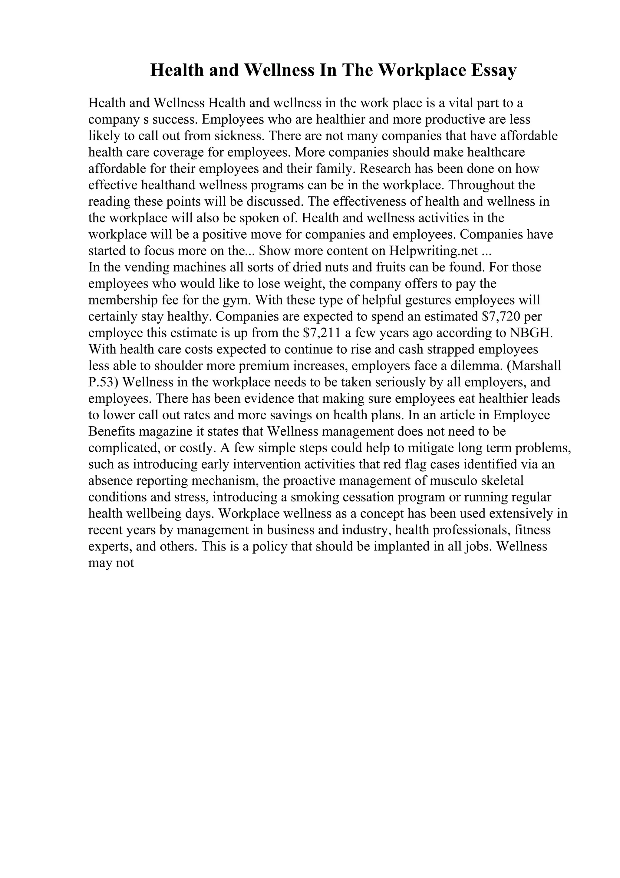 Health and Wellness In The Workplace Essay
Health and Wellness Health and wellness in the work place is a vital part to a
company s success. Employees who are healthier and more productive are less
likely to call out from sickness. There are not many companies that have affordable
health care coverage for employees. More companies should make healthcare
affordable for their employees and their family. Research has been done on how
effective healthand wellness programs can be in the workplace. Throughout the
reading these points will be discussed. The effectiveness of health and wellness in
the workplace will also be spoken of. Health and wellness activities in the
workplace will be a positive move for companies and employees. Companies have
started to focus more on the... Show more content on Helpwriting.net ...
In the vending machines all sorts of dried nuts and fruits can be found. For those
employees who would like to lose weight, the company offers to pay the
membership fee for the gym. With these type of helpful gestures employees will
certainly stay healthy. Companies are expected to spend an estimated $7,720 per
employee this estimate is up from the $7,211 a few years ago according to NBGH.
With health care costs expected to continue to rise and cash strapped employees
less able to shoulder more premium increases, employers face a dilemma. (Marshall
P.53) Wellness in the workplace needs to be taken seriously by all employers, and
employees. There has been evidence that making sure employees eat healthier leads
to lower call out rates and more savings on health plans. In an article in Employee
Benefits magazine it states that Wellness management does not need to be
complicated, or costly. A few simple steps could help to mitigate long term problems,
such as introducing early intervention activities that red flag cases identified via an
absence reporting mechanism, the proactive management of musculo skeletal
conditions and stress, introducing a smoking cessation program or running regular
health wellbeing days. Workplace wellness as a concept has been used extensively in
recent years by management in business and industry, health professionals, fitness
experts, and others. This is a policy that should be implanted in all jobs. Wellness
may not
 