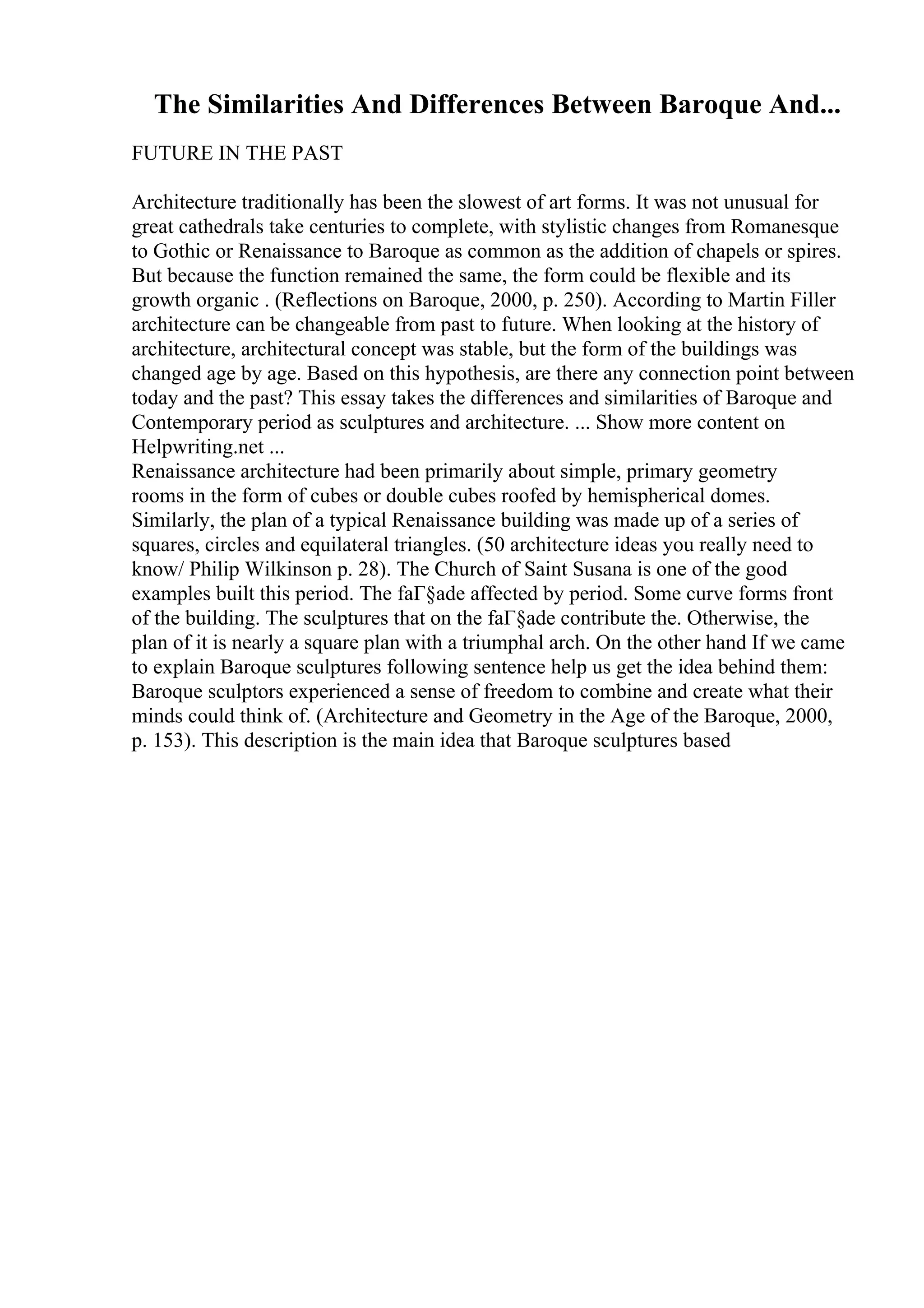 The Similarities And Differences Between Baroque And...
FUTURE IN THE PAST
Architecture traditionally has been the slowest of art forms. It was not unusual for
great cathedrals take centuries to complete, with stylistic changes from Romanesque
to Gothic or Renaissance to Baroque as common as the addition of chapels or spires.
But because the function remained the same, the form could be flexible and its
growth organic . (Reflections on Baroque, 2000, p. 250). According to Martin Filler
architecture can be changeable from past to future. When looking at the history of
architecture, architectural concept was stable, but the form of the buildings was
changed age by age. Based on this hypothesis, are there any connection point between
today and the past? This essay takes the differences and similarities of Baroque and
Contemporary period as sculptures and architecture. ... Show more content on
Helpwriting.net ...
Renaissance architecture had been primarily about simple, primary geometry
rooms in the form of cubes or double cubes roofed by hemispherical domes.
Similarly, the plan of a typical Renaissance building was made up of a series of
squares, circles and equilateral triangles. (50 architecture ideas you really need to
know/ Philip Wilkinson p. 28). The Church of Saint Susana is one of the good
examples built this period. The faГ§ade affected by period. Some curve forms front
of the building. The sculptures that on the faГ§ade contribute the. Otherwise, the
plan of it is nearly a square plan with a triumphal arch. On the other hand If we came
to explain Baroque sculptures following sentence help us get the idea behind them:
Baroque sculptors experienced a sense of freedom to combine and create what their
minds could think of. (Architecture and Geometry in the Age of the Baroque, 2000,
p. 153). This description is the main idea that Baroque sculptures based
 
