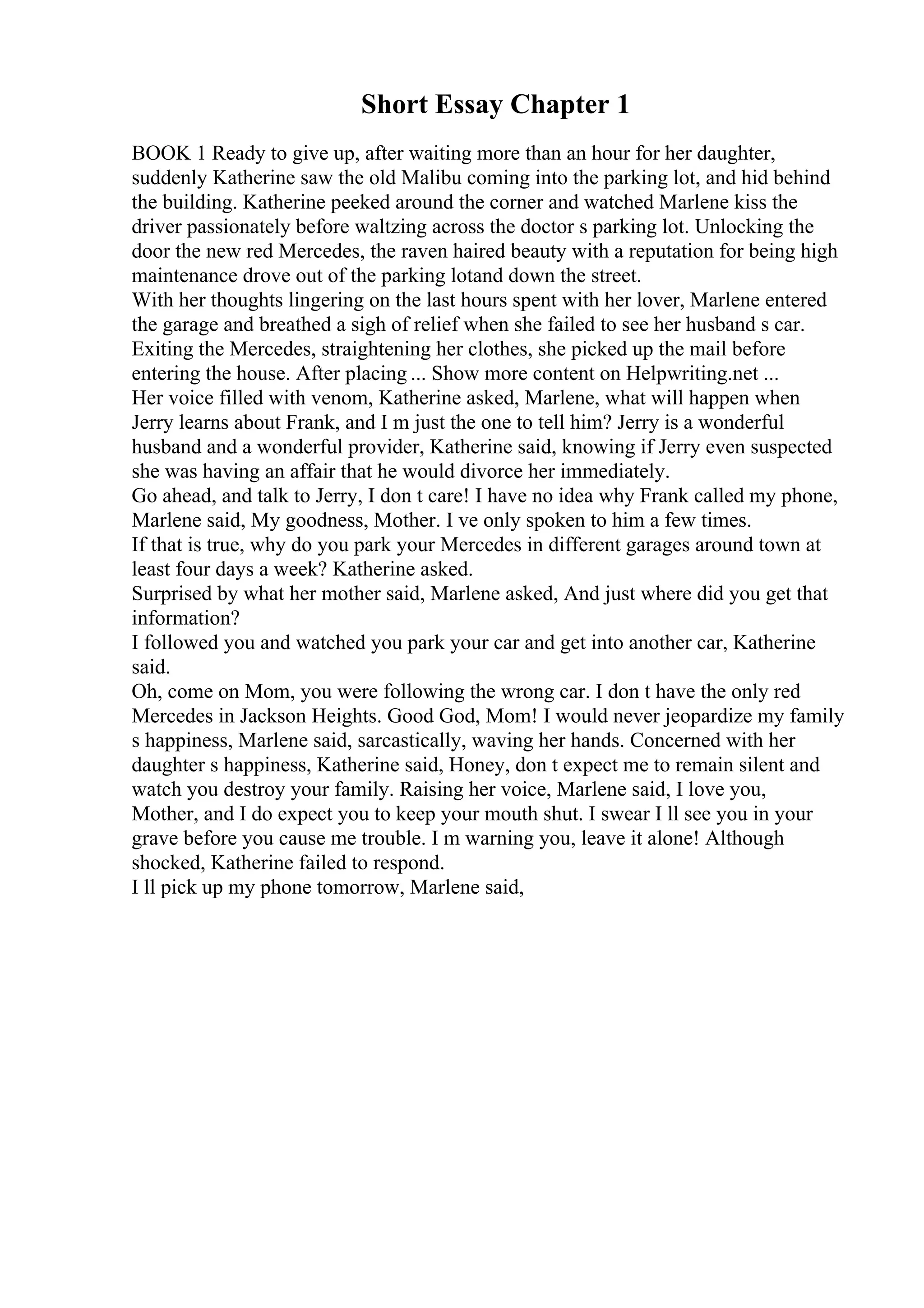 Short Essay Chapter 1
BOOK 1 Ready to give up, after waiting more than an hour for her daughter,
suddenly Katherine saw the old Malibu coming into the parking lot, and hid behind
the building. Katherine peeked around the corner and watched Marlene kiss the
driver passionately before waltzing across the doctor s parking lot. Unlocking the
door the new red Mercedes, the raven haired beauty with a reputation for being high
maintenance drove out of the parking lotand down the street.
With her thoughts lingering on the last hours spent with her lover, Marlene entered
the garage and breathed a sigh of relief when she failed to see her husband s car.
Exiting the Mercedes, straightening her clothes, she picked up the mail before
entering the house. After placing ... Show more content on Helpwriting.net ...
Her voice filled with venom, Katherine asked, Marlene, what will happen when
Jerry learns about Frank, and I m just the one to tell him? Jerry is a wonderful
husband and a wonderful provider, Katherine said, knowing if Jerry even suspected
she was having an affair that he would divorce her immediately.
Go ahead, and talk to Jerry, I don t care! I have no idea why Frank called my phone,
Marlene said, My goodness, Mother. I ve only spoken to him a few times.
If that is true, why do you park your Mercedes in different garages around town at
least four days a week? Katherine asked.
Surprised by what her mother said, Marlene asked, And just where did you get that
information?
I followed you and watched you park your car and get into another car, Katherine
said.
Oh, come on Mom, you were following the wrong car. I don t have the only red
Mercedes in Jackson Heights. Good God, Mom! I would never jeopardize my family
s happiness, Marlene said, sarcastically, waving her hands. Concerned with her
daughter s happiness, Katherine said, Honey, don t expect me to remain silent and
watch you destroy your family. Raising her voice, Marlene said, I love you,
Mother, and I do expect you to keep your mouth shut. I swear I ll see you in your
grave before you cause me trouble. I m warning you, leave it alone! Although
shocked, Katherine failed to respond.
I ll pick up my phone tomorrow, Marlene said,
 