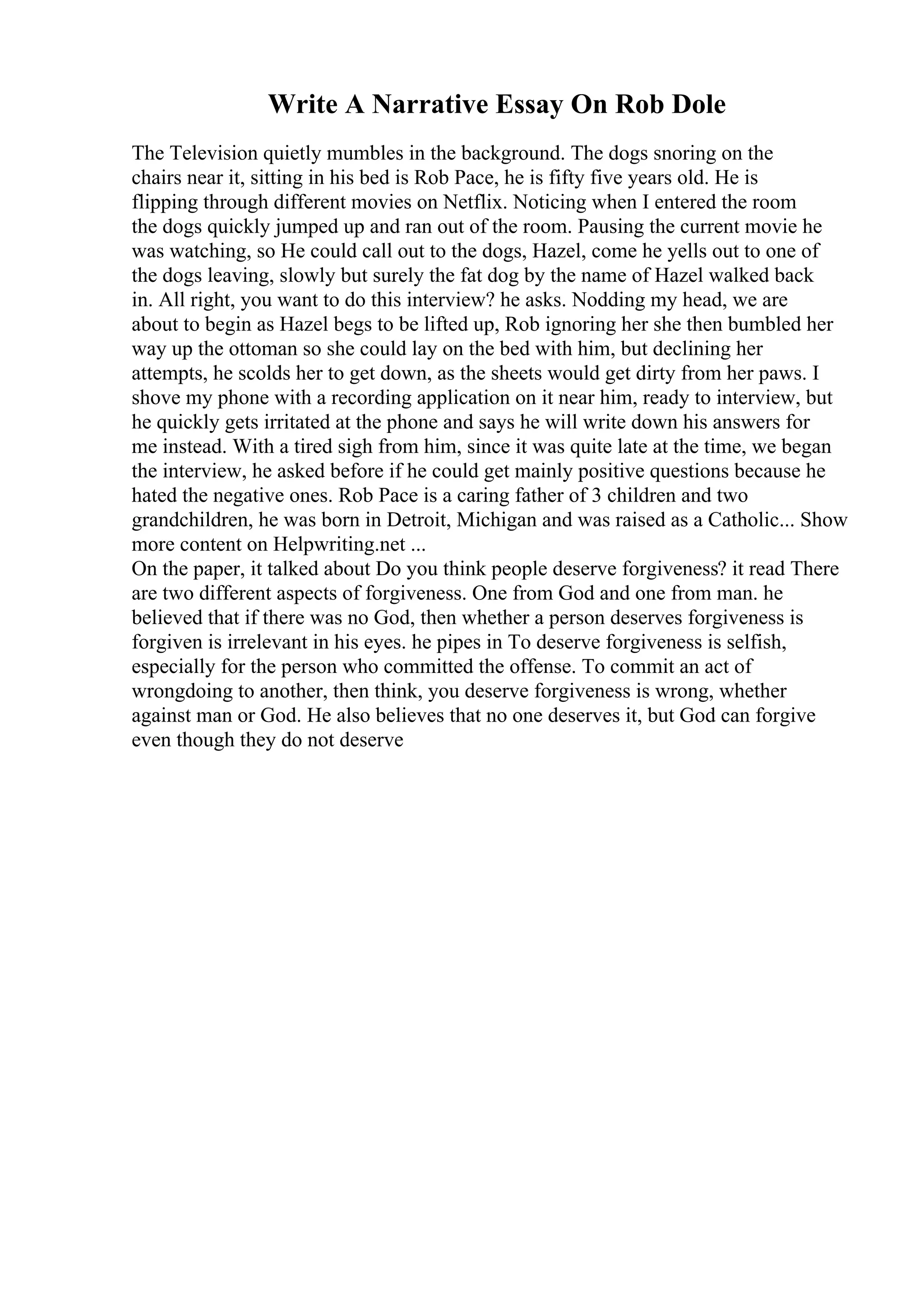 Write A Narrative Essay On Rob Dole
The Television quietly mumbles in the background. The dogs snoring on the
chairs near it, sitting in his bed is Rob Pace, he is fifty five years old. He is
flipping through different movies on Netflix. Noticing when I entered the room
the dogs quickly jumped up and ran out of the room. Pausing the current movie he
was watching, so He could call out to the dogs, Hazel, come he yells out to one of
the dogs leaving, slowly but surely the fat dog by the name of Hazel walked back
in. All right, you want to do this interview? he asks. Nodding my head, we are
about to begin as Hazel begs to be lifted up, Rob ignoring her she then bumbled her
way up the ottoman so she could lay on the bed with him, but declining her
attempts, he scolds her to get down, as the sheets would get dirty from her paws. I
shove my phone with a recording application on it near him, ready to interview, but
he quickly gets irritated at the phone and says he will write down his answers for
me instead. With a tired sigh from him, since it was quite late at the time, we began
the interview, he asked before if he could get mainly positive questions because he
hated the negative ones. Rob Pace is a caring father of 3 children and two
grandchildren, he was born in Detroit, Michigan and was raised as a Catholic... Show
more content on Helpwriting.net ...
On the paper, it talked about Do you think people deserve forgiveness? it read There
are two different aspects of forgiveness. One from God and one from man. he
believed that if there was no God, then whether a person deserves forgiveness is
forgiven is irrelevant in his eyes. he pipes in To deserve forgiveness is selfish,
especially for the person who committed the offense. To commit an act of
wrongdoing to another, then think, you deserve forgiveness is wrong, whether
against man or God. He also believes that no one deserves it, but God can forgive
even though they do not deserve
 