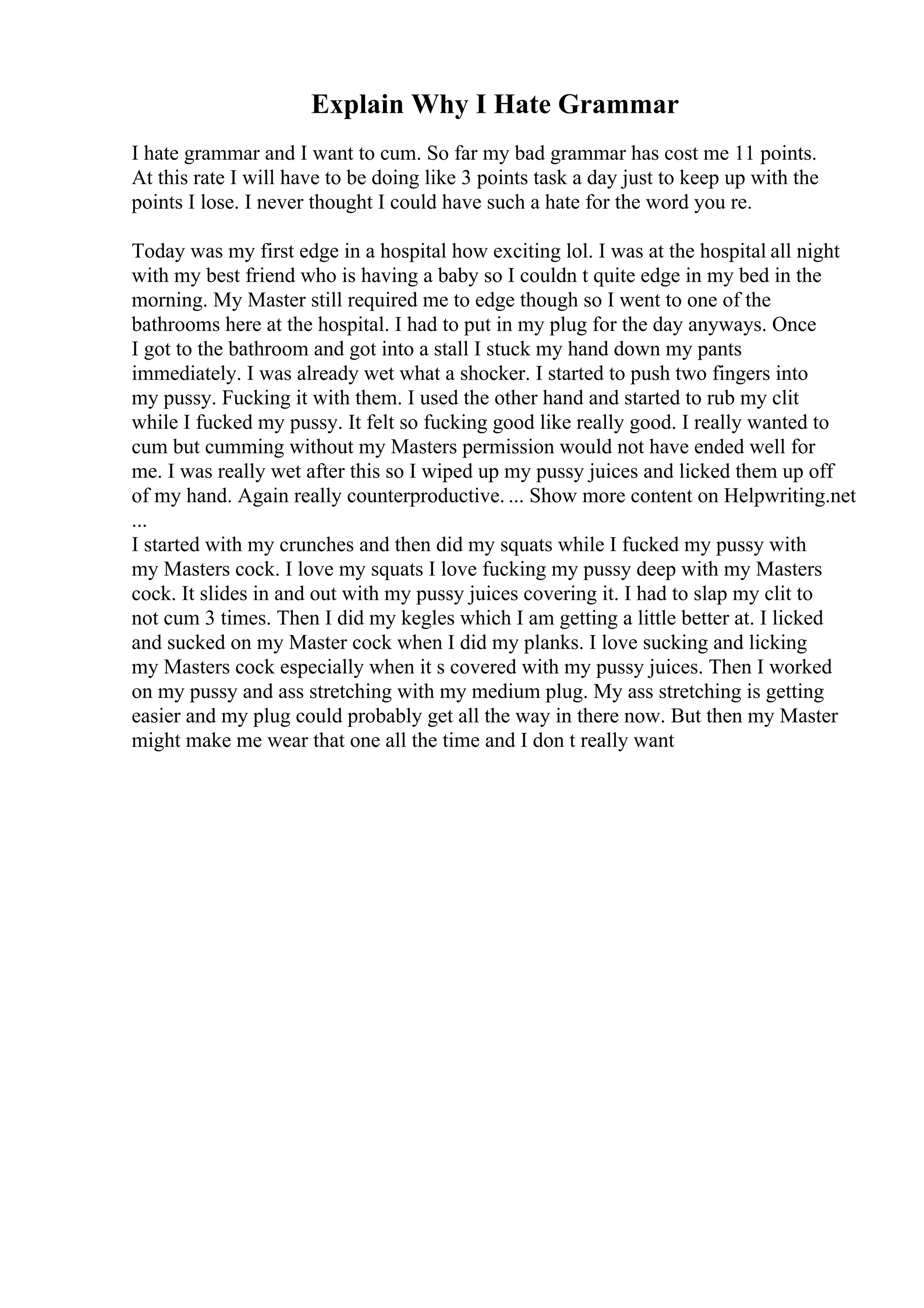 Explain Why I Hate Grammar
I hate grammar and I want to cum. So far my bad grammar has cost me 11 points.
At this rate I will have to be doing like 3 points task a day just to keep up with the
points I lose. I never thought I could have such a hate for the word you re.
Today was my first edge in a hospital how exciting lol. I was at the hospital all night
with my best friend who is having a baby so I couldn t quite edge in my bed in the
morning. My Master still required me to edge though so I went to one of the
bathrooms here at the hospital. I had to put in my plug for the day anyways. Once
I got to the bathroom and got into a stall I stuck my hand down my pants
immediately. I was already wet what a shocker. I started to push two fingers into
my pussy. Fucking it with them. I used the other hand and started to rub my clit
while I fucked my pussy. It felt so fucking good like really good. I really wanted to
cum but cumming without my Masters permission would not have ended well for
me. I was really wet after this so I wiped up my pussy juices and licked them up off
of my hand. Again really counterproductive. ... Show more content on Helpwriting.net
...
I started with my crunches and then did my squats while I fucked my pussy with
my Masters cock. I love my squats I love fucking my pussy deep with my Masters
cock. It slides in and out with my pussy juices covering it. I had to slap my clit to
not cum 3 times. Then I did my kegles which I am getting a little better at. I licked
and sucked on my Master cock when I did my planks. I love sucking and licking
my Masters cock especially when it s covered with my pussy juices. Then I worked
on my pussy and ass stretching with my medium plug. My ass stretching is getting
easier and my plug could probably get all the way in there now. But then my Master
might make me wear that one all the time and I don t really want
 
