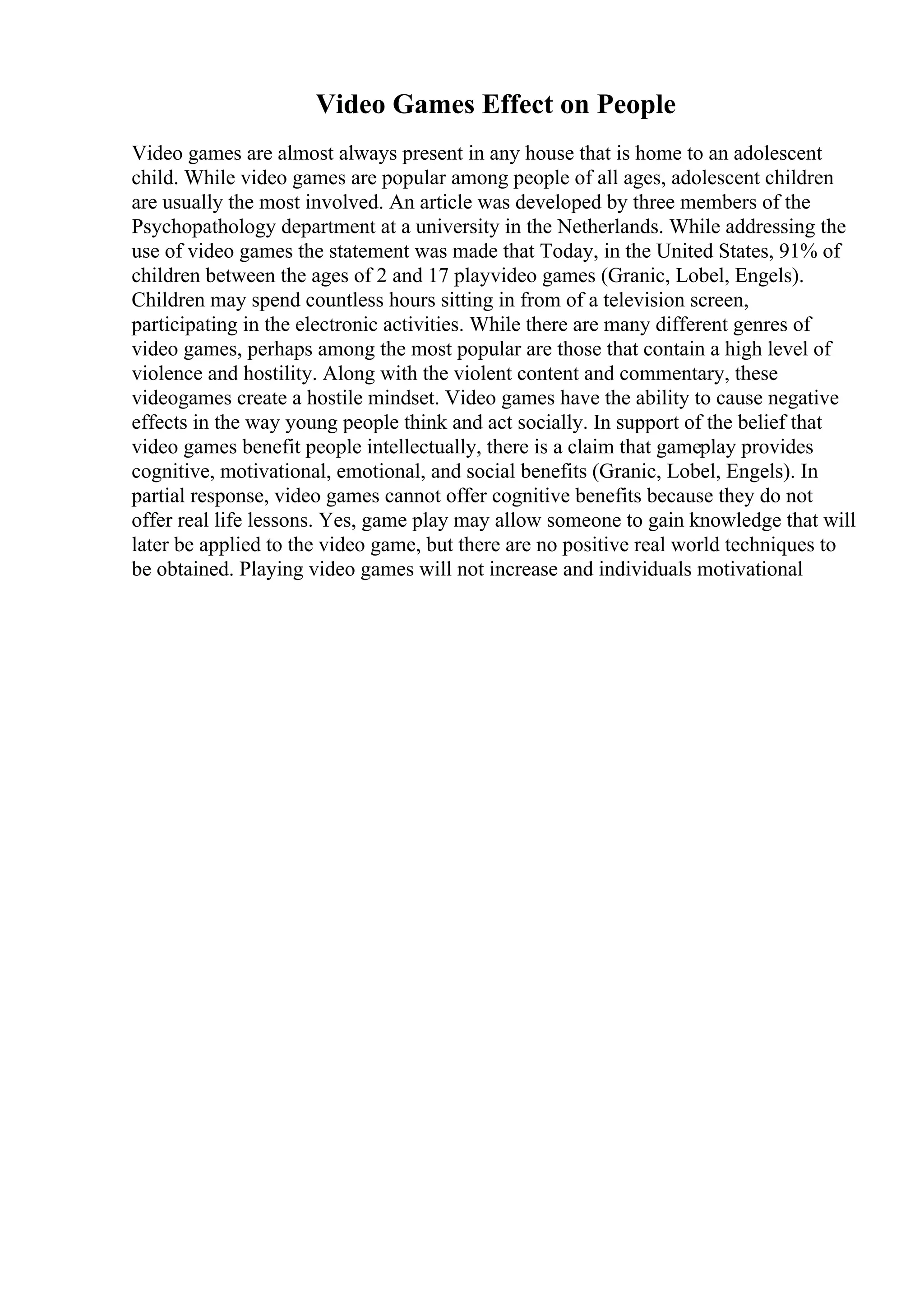 Video Games Effect on People
Video games are almost always present in any house that is home to an adolescent
child. While video games are popular among people of all ages, adolescent children
are usually the most involved. An article was developed by three members of the
Psychopathology department at a university in the Netherlands. While addressing the
use of video games the statement was made that Today, in the United States, 91% of
children between the ages of 2 and 17 playvideo games (Granic, Lobel, Engels).
Children may spend countless hours sitting in from of a television screen,
participating in the electronic activities. While there are many different genres of
video games, perhaps among the most popular are those that contain a high level of
violence and hostility. Along with the violent content and commentary, these
videogames create a hostile mindset. Video games have the ability to cause negative
effects in the way young people think and act socially. In support of the belief that
video games benefit people intellectually, there is a claim that gameplay provides
cognitive, motivational, emotional, and social benefits (Granic, Lobel, Engels). In
partial response, video games cannot offer cognitive benefits because they do not
offer real life lessons. Yes, game play may allow someone to gain knowledge that will
later be applied to the video game, but there are no positive real world techniques to
be obtained. Playing video games will not increase and individuals motivational
 