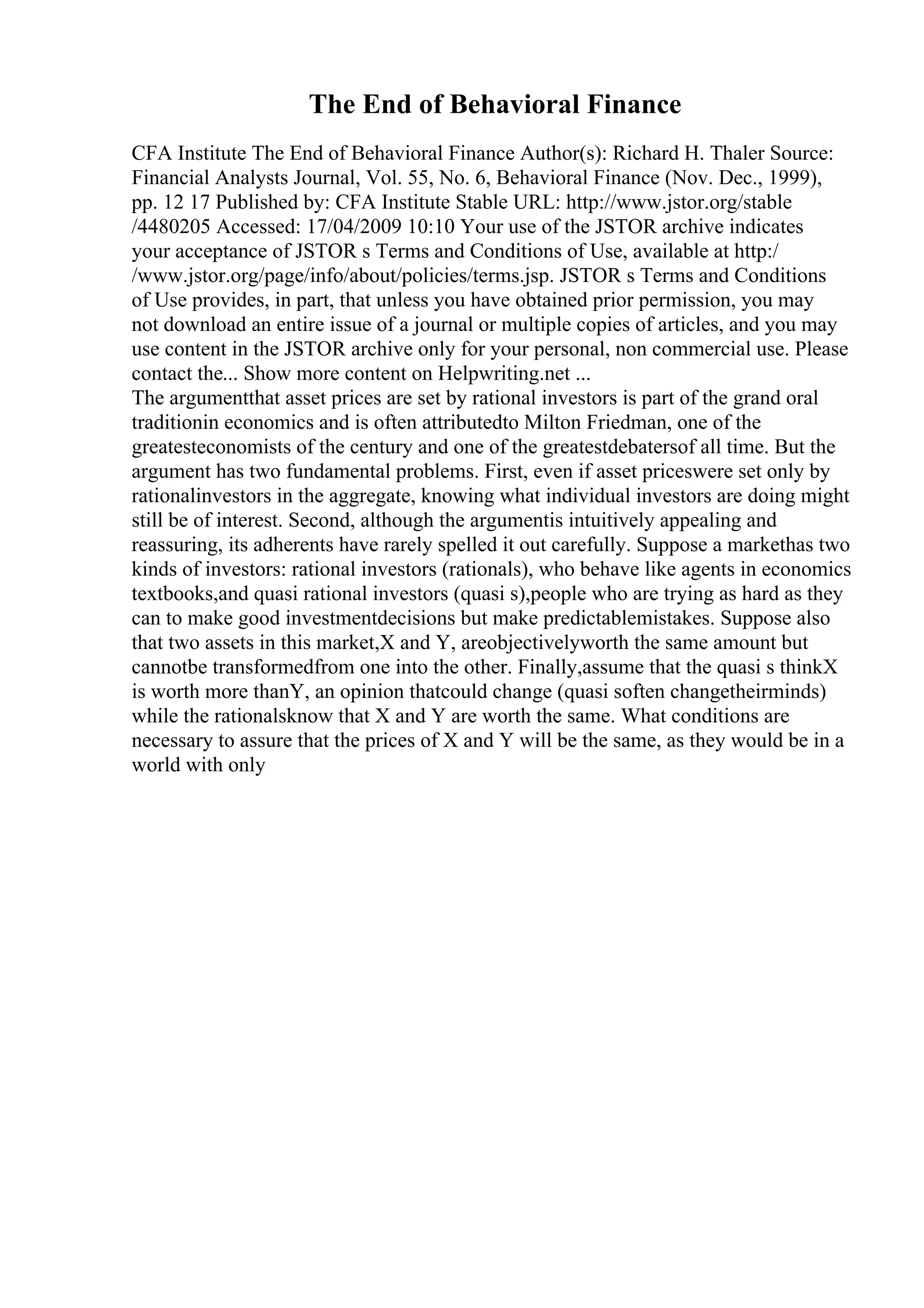 The End of Behavioral Finance
CFA Institute The End of Behavioral Finance Author(s): Richard H. Thaler Source:
Financial Analysts Journal, Vol. 55, No. 6, Behavioral Finance (Nov. Dec., 1999),
pp. 12 17 Published by: CFA Institute Stable URL: http://www.jstor.org/stable
/4480205 Accessed: 17/04/2009 10:10 Your use of the JSTOR archive indicates
your acceptance of JSTOR s Terms and Conditions of Use, available at http:/
/www.jstor.org/page/info/about/policies/terms.jsp. JSTOR s Terms and Conditions
of Use provides, in part, that unless you have obtained prior permission, you may
not download an entire issue of a journal or multiple copies of articles, and you may
use content in the JSTOR archive only for your personal, non commercial use. Please
contact the... Show more content on Helpwriting.net ...
The argumentthat asset prices are set by rational investors is part of the grand oral
traditionin economics and is often attributedto Milton Friedman, one of the
greatesteconomists of the century and one of the greatestdebatersof all time. But the
argument has two fundamental problems. First, even if asset priceswere set only by
rationalinvestors in the aggregate, knowing what individual investors are doing might
still be of interest. Second, although the argumentis intuitively appealing and
reassuring, its adherents have rarely spelled it out carefully. Suppose a markethas two
kinds of investors: rational investors (rationals), who behave like agents in economics
textbooks,and quasi rational investors (quasi s),people who are trying as hard as they
can to make good investmentdecisions but make predictablemistakes. Suppose also
that two assets in this market,X and Y, areobjectivelyworth the same amount but
cannotbe transformedfrom one into the other. Finally,assume that the quasi s thinkX
is worth more thanY, an opinion thatcould change (quasi soften changetheirminds)
while the rationalsknow that X and Y are worth the same. What conditions are
necessary to assure that the prices of X and Y will be the same, as they would be in a
world with only
 
