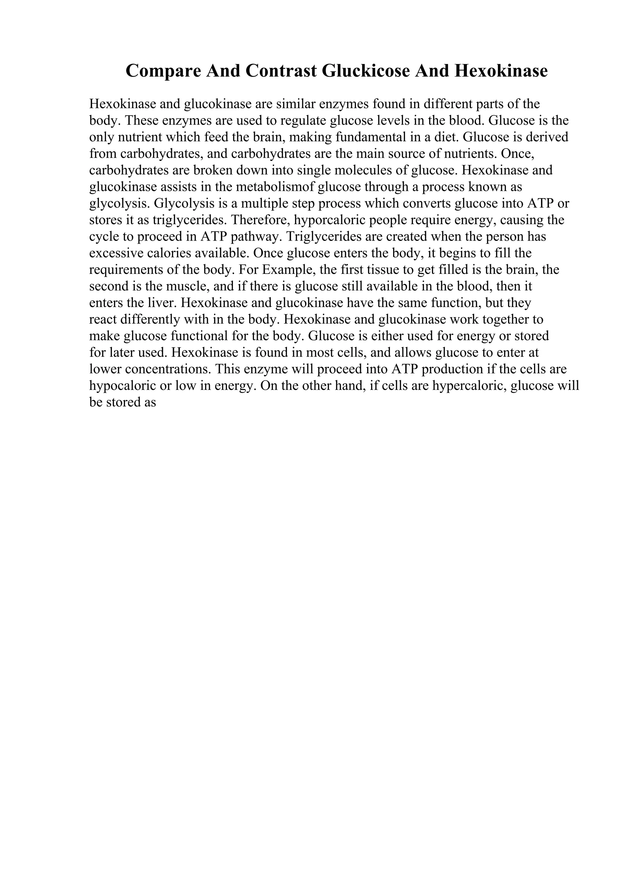 Compare And Contrast Gluckicose And Hexokinase
Hexokinase and glucokinase are similar enzymes found in different parts of the
body. These enzymes are used to regulate glucose levels in the blood. Glucose is the
only nutrient which feed the brain, making fundamental in a diet. Glucose is derived
from carbohydrates, and carbohydrates are the main source of nutrients. Once,
carbohydrates are broken down into single molecules of glucose. Hexokinase and
glucokinase assists in the metabolismof glucose through a process known as
glycolysis. Glycolysis is a multiple step process which converts glucose into ATP or
stores it as triglycerides. Therefore, hyporcaloric people require energy, causing the
cycle to proceed in ATP pathway. Triglycerides are created when the person has
excessive calories available. Once glucose enters the body, it begins to fill the
requirements of the body. For Example, the first tissue to get filled is the brain, the
second is the muscle, and if there is glucose still available in the blood, then it
enters the liver. Hexokinase and glucokinase have the same function, but they
react differently with in the body. Hexokinase and glucokinase work together to
make glucose functional for the body. Glucose is either used for energy or stored
for later used. Hexokinase is found in most cells, and allows glucose to enter at
lower concentrations. This enzyme will proceed into ATP production if the cells are
hypocaloric or low in energy. On the other hand, if cells are hypercaloric, glucose will
be stored as
 
