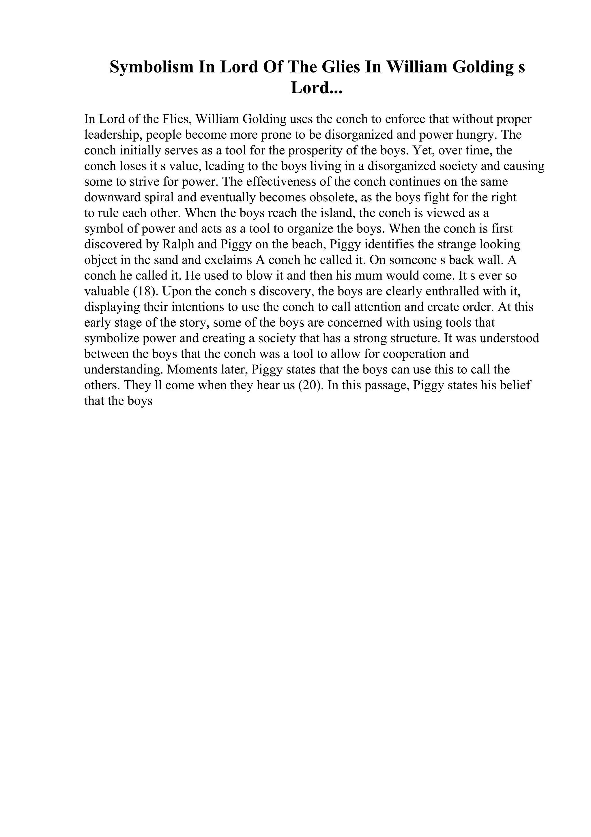 Symbolism In Lord Of The Glies In William Golding s
Lord...
In Lord of the Flies, William Golding uses the conch to enforce that without proper
leadership, people become more prone to be disorganized and power hungry. The
conch initially serves as a tool for the prosperity of the boys. Yet, over time, the
conch loses it s value, leading to the boys living in a disorganized society and causing
some to strive for power. The effectiveness of the conch continues on the same
downward spiral and eventually becomes obsolete, as the boys fight for the right
to rule each other. When the boys reach the island, the conch is viewed as a
symbol of power and acts as a tool to organize the boys. When the conch is first
discovered by Ralph and Piggy on the beach, Piggy identifies the strange looking
object in the sand and exclaims A conch he called it. On someone s back wall. A
conch he called it. He used to blow it and then his mum would come. It s ever so
valuable (18). Upon the conch s discovery, the boys are clearly enthralled with it,
displaying their intentions to use the conch to call attention and create order. At this
early stage of the story, some of the boys are concerned with using tools that
symbolize power and creating a society that has a strong structure. It was understood
between the boys that the conch was a tool to allow for cooperation and
understanding. Moments later, Piggy states that the boys can use this to call the
others. They ll come when they hear us (20). In this passage, Piggy states his belief
that the boys
 