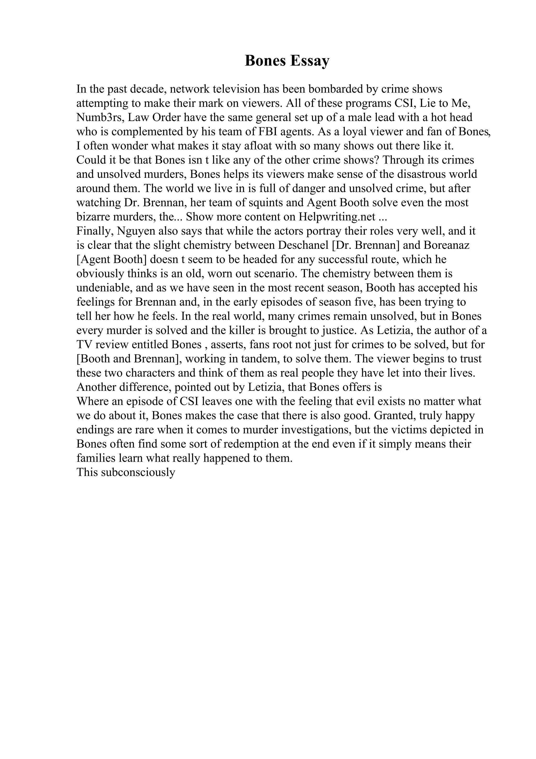 Bones Essay
In the past decade, network television has been bombarded by crime shows
attempting to make their mark on viewers. All of these programs CSI, Lie to Me,
Numb3rs, Law Order have the same general set up of a male lead with a hot head
who is complemented by his team of FBI agents. As a loyal viewer and fan of Bones,
I often wonder what makes it stay afloat with so many shows out there like it.
Could it be that Bones isn t like any of the other crime shows? Through its crimes
and unsolved murders, Bones helps its viewers make sense of the disastrous world
around them. The world we live in is full of danger and unsolved crime, but after
watching Dr. Brennan, her team of squints and Agent Booth solve even the most
bizarre murders, the... Show more content on Helpwriting.net ...
Finally, Nguyen also says that while the actors portray their roles very well, and it
is clear that the slight chemistry between Deschanel [Dr. Brennan] and Boreanaz
[Agent Booth] doesn t seem to be headed for any successful route, which he
obviously thinks is an old, worn out scenario. The chemistry between them is
undeniable, and as we have seen in the most recent season, Booth has accepted his
feelings for Brennan and, in the early episodes of season five, has been trying to
tell her how he feels. In the real world, many crimes remain unsolved, but in Bones
every murder is solved and the killer is brought to justice. As Letizia, the author of a
TV review entitled Bones , asserts, fans root not just for crimes to be solved, but for
[Booth and Brennan], working in tandem, to solve them. The viewer begins to trust
these two characters and think of them as real people they have let into their lives.
Another difference, pointed out by Letizia, that Bones offers is
Where an episode of CSI leaves one with the feeling that evil exists no matter what
we do about it, Bones makes the case that there is also good. Granted, truly happy
endings are rare when it comes to murder investigations, but the victims depicted in
Bones often find some sort of redemption at the end even if it simply means their
families learn what really happened to them.
This subconsciously
 