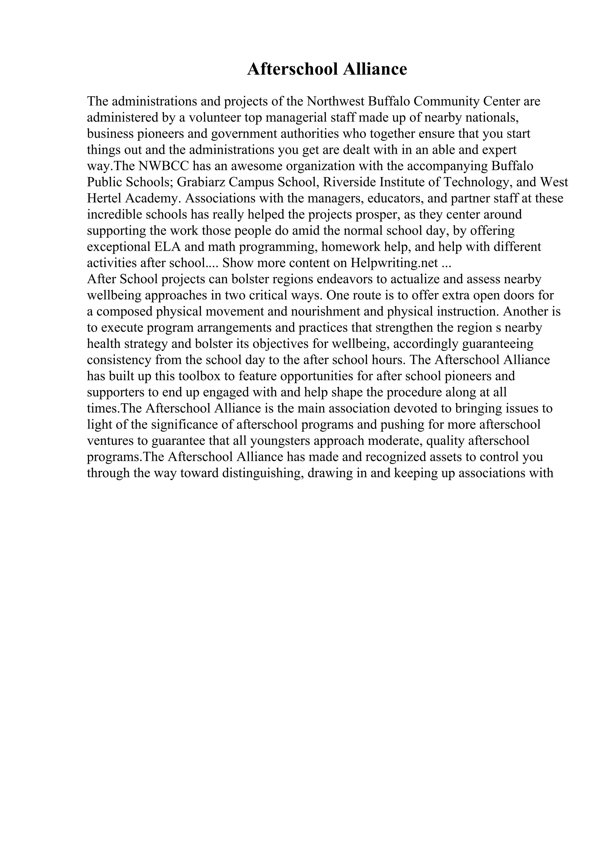 Afterschool Alliance
The administrations and projects of the Northwest Buffalo Community Center are
administered by a volunteer top managerial staff made up of nearby nationals,
business pioneers and government authorities who together ensure that you start
things out and the administrations you get are dealt with in an able and expert
way.The NWBCC has an awesome organization with the accompanying Buffalo
Public Schools; Grabiarz Campus School, Riverside Institute of Technology, and West
Hertel Academy. Associations with the managers, educators, and partner staff at these
incredible schools has really helped the projects prosper, as they center around
supporting the work those people do amid the normal school day, by offering
exceptional ELA and math programming, homework help, and help with different
activities after school.... Show more content on Helpwriting.net ...
After School projects can bolster regions endeavors to actualize and assess nearby
wellbeing approaches in two critical ways. One route is to offer extra open doors for
a composed physical movement and nourishment and physical instruction. Another is
to execute program arrangements and practices that strengthen the region s nearby
health strategy and bolster its objectives for wellbeing, accordingly guaranteeing
consistency from the school day to the after school hours. The Afterschool Alliance
has built up this toolbox to feature opportunities for after school pioneers and
supporters to end up engaged with and help shape the procedure along at all
times.The Afterschool Alliance is the main association devoted to bringing issues to
light of the significance of afterschool programs and pushing for more afterschool
ventures to guarantee that all youngsters approach moderate, quality afterschool
programs.The Afterschool Alliance has made and recognized assets to control you
through the way toward distinguishing, drawing in and keeping up associations with
 
