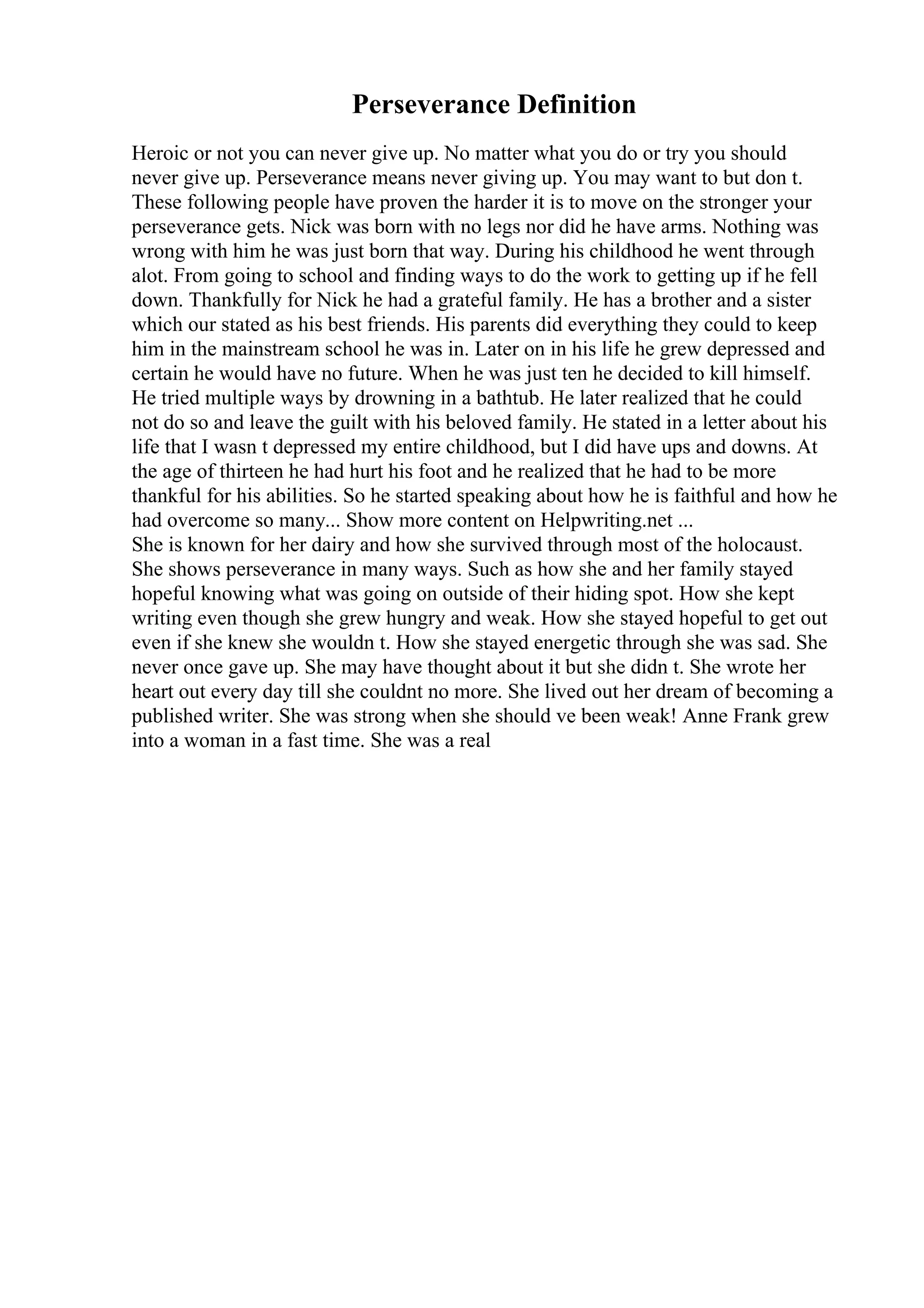 Perseverance Definition
Heroic or not you can never give up. No matter what you do or try you should
never give up. Perseverance means never giving up. You may want to but don t.
These following people have proven the harder it is to move on the stronger your
perseverance gets. Nick was born with no legs nor did he have arms. Nothing was
wrong with him he was just born that way. During his childhood he went through
alot. From going to school and finding ways to do the work to getting up if he fell
down. Thankfully for Nick he had a grateful family. He has a brother and a sister
which our stated as his best friends. His parents did everything they could to keep
him in the mainstream school he was in. Later on in his life he grew depressed and
certain he would have no future. When he was just ten he decided to kill himself.
He tried multiple ways by drowning in a bathtub. He later realized that he could
not do so and leave the guilt with his beloved family. He stated in a letter about his
life that I wasn t depressed my entire childhood, but I did have ups and downs. At
the age of thirteen he had hurt his foot and he realized that he had to be more
thankful for his abilities. So he started speaking about how he is faithful and how he
had overcome so many... Show more content on Helpwriting.net ...
She is known for her dairy and how she survived through most of the holocaust.
She shows perseverance in many ways. Such as how she and her family stayed
hopeful knowing what was going on outside of their hiding spot. How she kept
writing even though she grew hungry and weak. How she stayed hopeful to get out
even if she knew she wouldn t. How she stayed energetic through she was sad. She
never once gave up. She may have thought about it but she didn t. She wrote her
heart out every day till she couldnt no more. She lived out her dream of becoming a
published writer. She was strong when she should ve been weak! Anne Frank grew
into a woman in a fast time. She was a real
 