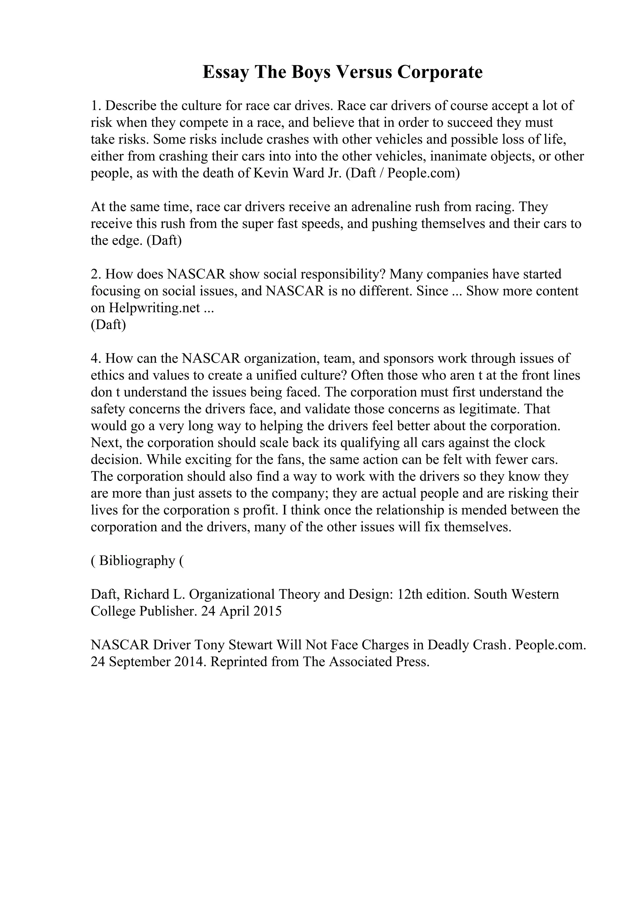 Essay The Boys Versus Corporate
1. Describe the culture for race car drives. Race car drivers of course accept a lot of
risk when they compete in a race, and believe that in order to succeed they must
take risks. Some risks include crashes with other vehicles and possible loss of life,
either from crashing their cars into into the other vehicles, inanimate objects, or other
people, as with the death of Kevin Ward Jr. (Daft / People.com)
At the same time, race car drivers receive an adrenaline rush from racing. They
receive this rush from the super fast speeds, and pushing themselves and their cars to
the edge. (Daft)
2. How does NASCAR show social responsibility? Many companies have started
focusing on social issues, and NASCAR is no different. Since ... Show more content
on Helpwriting.net ...
(Daft)
4. How can the NASCAR organization, team, and sponsors work through issues of
ethics and values to create a unified culture? Often those who aren t at the front lines
don t understand the issues being faced. The corporation must first understand the
safety concerns the drivers face, and validate those concerns as legitimate. That
would go a very long way to helping the drivers feel better about the corporation.
Next, the corporation should scale back its qualifying all cars against the clock
decision. While exciting for the fans, the same action can be felt with fewer cars.
The corporation should also find a way to work with the drivers so they know they
are more than just assets to the company; they are actual people and are risking their
lives for the corporation s profit. I think once the relationship is mended between the
corporation and the drivers, many of the other issues will fix themselves.
( Bibliography (
Daft, Richard L. Organizational Theory and Design: 12th edition. South Western
College Publisher. 24 April 2015
NASCAR Driver Tony Stewart Will Not Face Charges in Deadly Crash. People.com.
24 September 2014. Reprinted from The Associated Press.
 