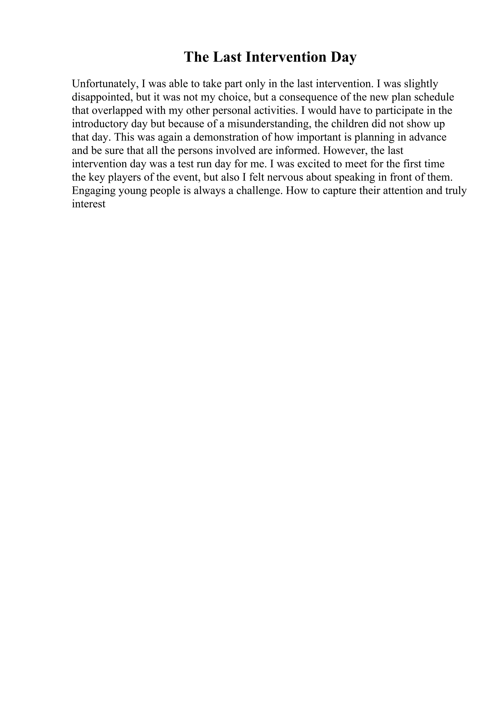 The Last Intervention Day
Unfortunately, I was able to take part only in the last intervention. I was slightly
disappointed, but it was not my choice, but a consequence of the new plan schedule
that overlapped with my other personal activities. I would have to participate in the
introductory day but because of a misunderstanding, the children did not show up
that day. This was again a demonstration of how important is planning in advance
and be sure that all the persons involved are informed. However, the last
intervention day was a test run day for me. I was excited to meet for the first time
the key players of the event, but also I felt nervous about speaking in front of them.
Engaging young people is always a challenge. How to capture their attention and truly
interest
 