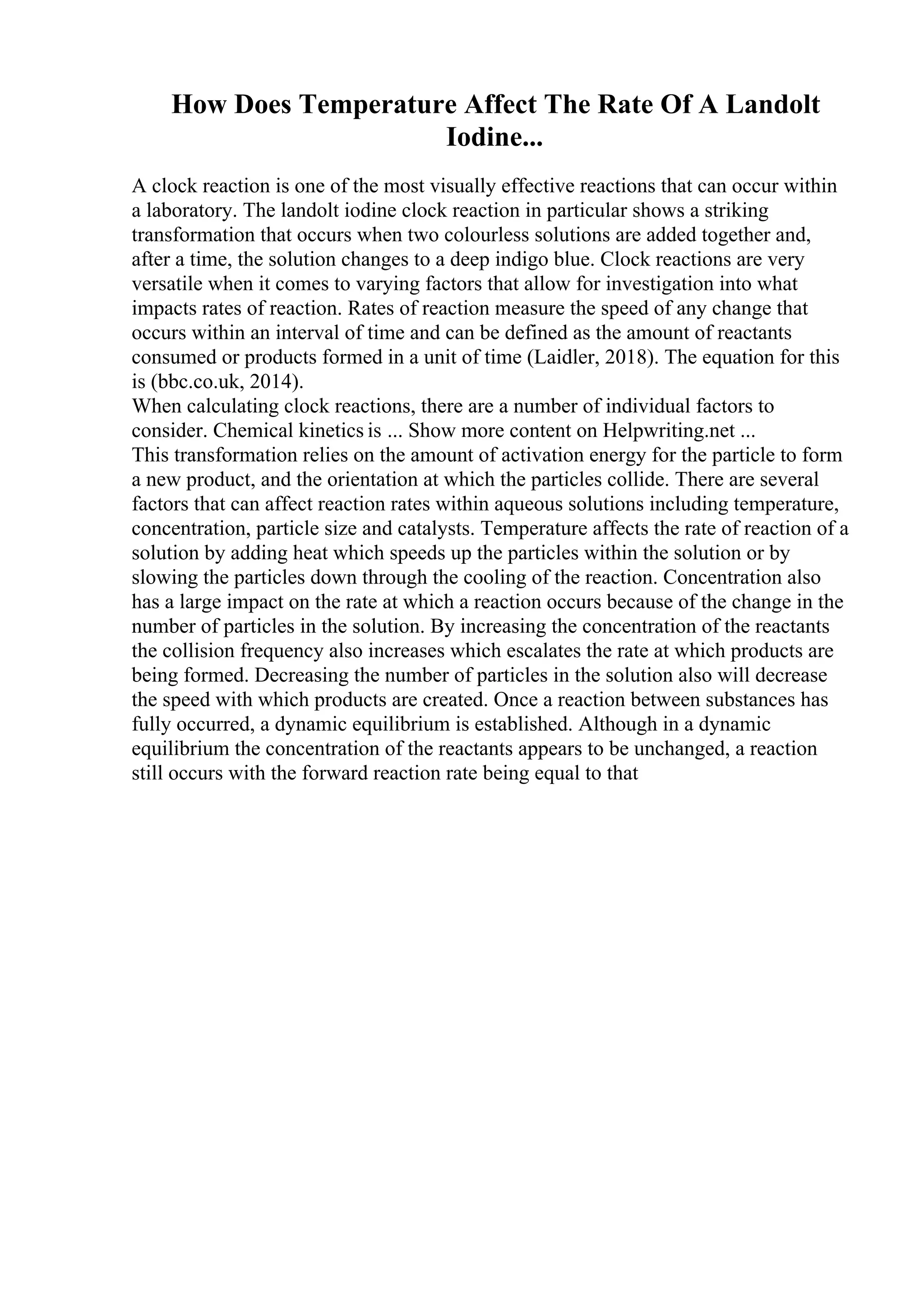 How Does Temperature Affect The Rate Of A Landolt
Iodine...
A clock reaction is one of the most visually effective reactions that can occur within
a laboratory. The landolt iodine clock reaction in particular shows a striking
transformation that occurs when two colourless solutions are added together and,
after a time, the solution changes to a deep indigo blue. Clock reactions are very
versatile when it comes to varying factors that allow for investigation into what
impacts rates of reaction. Rates of reaction measure the speed of any change that
occurs within an interval of time and can be defined as the amount of reactants
consumed or products formed in a unit of time (Laidler, 2018). The equation for this
is (bbc.co.uk, 2014).
When calculating clock reactions, there are a number of individual factors to
consider. Chemical kinetics is ... Show more content on Helpwriting.net ...
This transformation relies on the amount of activation energy for the particle to form
a new product, and the orientation at which the particles collide. There are several
factors that can affect reaction rates within aqueous solutions including temperature,
concentration, particle size and catalysts. Temperature affects the rate of reaction of a
solution by adding heat which speeds up the particles within the solution or by
slowing the particles down through the cooling of the reaction. Concentration also
has a large impact on the rate at which a reaction occurs because of the change in the
number of particles in the solution. By increasing the concentration of the reactants
the collision frequency also increases which escalates the rate at which products are
being formed. Decreasing the number of particles in the solution also will decrease
the speed with which products are created. Once a reaction between substances has
fully occurred, a dynamic equilibrium is established. Although in a dynamic
equilibrium the concentration of the reactants appears to be unchanged, a reaction
still occurs with the forward reaction rate being equal to that
 