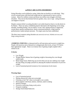 sssWHAT ARE EATING DISORDERS?

Eating Disorders can be defined as eating habits that are hurtful to an individual. They
revolve around issues with food and weight and are experienced by men as well as
women. About five million women and about one million men struggle with these
disorders. They do not discriminate between gender, class, race or age: eating disorders
can happen to anyone.

Despite common belief, an eating disorder is not solely based on food, or on the desire to
be thinner. There are many contributing factors that lead to the beginnings of an eating
disorder, including feeling “out of control” in one’s life, feeling anxious or depressed,
sexual abuse, genetic predisposition, family emotional problems, a high need for
perfectionism, media and peer pressure. No single cause has been established.

The three most common eating disorders are anorexia nervosa, bulimia nervosa and
binge eating disorder.



ANOREXIA NERVOSA is characterized by self-starvation and excessive weight loss.
People with anorexia starve themselves to dangerously thin levels, at least 15% below
their appropriate weight. There is an intense fear of gaining weight coupled with a
refusal to eat.

Criteria:

   •   Low Weight
   •   Weight Phobia: Intense fear of gaining weight or becoming fat, even though
       underweight.
   •   Body Image Issues: Believing you are fat when you are not, making your weight
       the only thing you judge yourself on, denying the medical seriousness of your low
       weight.
   •   Loss of menstrual period (women) or low testosterone levels (men).



Warning Signs:

   •   Loss of menstrual period
   •   Dieting obsessively when not overweight
   •   Claiming to feel "fat" when overweight is not a reality
   •   Preoccupation with food, calories, nutrition, and/or cooking
   •   Denial of hunger
   •   Excessive exercising, being overly active
   •   Frequent weighing
   •   Strange food-related behaviors
 