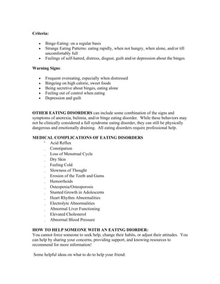 Criteria:

   •   Binge-Eating: on a regular basis
   •   Strange Eating Patterns: eating rapidly, when not hungry, when alone, and/or till
       uncomfortably full
   •   Feelings of self-hatred, distress, disgust, guilt and/or depression about the binges

Warning Signs:

   •   Frequent overeating, especially when distressed
   •   Bingeing on high calorie, sweet foods
   •   Being secretive about binges, eating alone
   •   Feeling out of control when eating
   •   Depression and guilt


OTHER EATING DISORDERS can include some combination of the signs and
symptoms of anorexia, bulimia, and/or binge eating disorder. While these behaviors may
not be clinically considered a full syndrome eating disorder, they can still be physically
dangerous and emotionally draining. All eating disorders require professional help.

MEDICAL COMPLICATIONS OF EATING DISORDERS
      Acid Reflux
      Constipation
      Loss of Menstrual Cycle
      Dry Skin
      Feeling Cold
      Slowness of Thought
      Erosion of the Teeth and Gums
      Hemorrhoids
      Osteopenia/Osteoporosis
      Stunted Growth in Adolescents
      Heart Rhythm Abnormalities
      Electrolyte Abnormalities
      Abnormal Liver Functioning
      Elevated Cholesterol
      Abnormal Blood Pressure

HOW TO HELP SOMEONE WITH AN EATING DIORDER:
You cannot force someone to seek help, change their habits, or adjust their attitudes. You
can help by sharing your concerns, providing support, and knowing resources to
recommend for more information!

Some helpful ideas on what to do to help your friend:
 