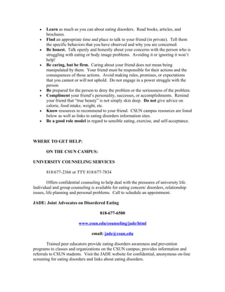 •   Learn as much as you can about eating disorders. Read books, articles, and
       brochures.
   •   Find an appropriate time and place to talk to your friend (in private). Tell them
       the specific behaviors that you have observed and why you are concerned.
   •   Be honest. Talk openly and honestly about your concerns with the person who is
       struggling with eating or body image problems. Avoiding it or ignoring it won’t
       help!
   •   Be caring, but be firm. Caring about your friend does not mean being
       manipulated by them. Your friend must be responsible for their actions and the
       consequences of those actions. Avoid making rules, promises, or expectations
       that you cannot or will not uphold. Do not engage in a power struggle with the
       person.
   •   Be prepared for the person to deny the problem or the seriousness of the problem.
   •   Compliment your friend’s personality, successes, or accomplishments. Remind
       your friend that “true beauty” is not simply skin deep. Do not give advice on
       calorie, food intake, weight, etc.
   •   Know resources to recommend to your friend. CSUN campus resources are listed
       below as well as links to eating disorders information sites.
   •   Be a good role model in regard to sensible eating, exercise, and self-acceptance.



WHERE TO GET HELP:

       ON THE CSUN CAMPUS:

UNIVERSITY COUNSELING SERVICES

       818/677-2366 or TTY 818/677-7834

        Offers confidential counseling to help deal with the pressures of university life.
Individual and group counseling is available for eating concern/ disorders, relationship
issues, life planning and personal problems. Call to schedule an appointment.

JADE: Joint Advocates on Disordered Eating

                                       818-677-6500

                          www.csun.edu/counseling/jade/html

                                  email: jade@csun.edu

        Trained peer educators provide eating disorders awareness and prevention
programs to classes and organizations on the CSUN campus; provides information and
referrals to CSUN students. Visit the JADE website for confidential, anonymous on-line
screening for eating disorders and links about eating disorders.
 