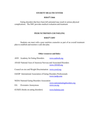 STUDENT HEALTH CENTER

                                      818/677-3666

       Eating disorders that have been left untreated may result in serious physical
complications. The SHC provides medical evaluation and treatment.



                         PEER NUTRITION COUNSELING

                                      818/677-3493

        Students can meet with a peer nutrition counselor as part of an overall treatment
plan to establish and monitor a safe diet plan.



                               Other resources and links:

AED Academy for Eating Disorders             www.aedweb.org

ANAD National Assn of Anorexia Nervosa and Associated Disorders
                                       www.ANAD.org

Council on size and Weight Discrimination www.cswd.org

IAEDP International Association of Eating Disorders Professionals
                                          www.iaedp.com

NEDA National Eating Disorders Association
                                         www.nationaleatingdisorders.org
OA   Overeaters Anonymous                www.oa.org

GURZE (books on eating disorders)            www.bulimia.com
 