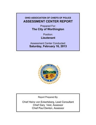 OHIO ASSOCIATION OF CHIEFS OF POLICE
ASSESSMENT CENTER REPORT
Prepared For:
The City of Worthington
Position:
Lieutenant
Assessment Center Conducted:
Report Prepared By:
Chief Heinz von Eckartsberg, Lead Consultant
Chief Gary Vest, Assessor
Chief Paul Denton, Assessor
Saturday, February 16, 2013
 