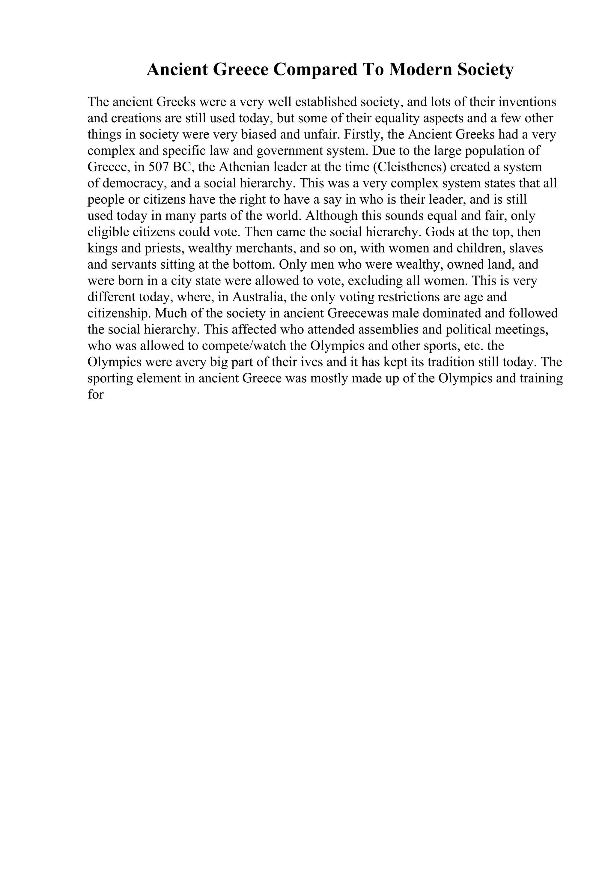 Ancient Greece Compared To Modern Society
The ancient Greeks were a very well established society, and lots of their inventions
and creations are still used today, but some of their equality aspects and a few other
things in society were very biased and unfair. Firstly, the Ancient Greeks had a very
complex and specific law and government system. Due to the large population of
Greece, in 507 BC, the Athenian leader at the time (Cleisthenes) created a system
of democracy, and a social hierarchy. This was a very complex system states that all
people or citizens have the right to have a say in who is their leader, and is still
used today in many parts of the world. Although this sounds equal and fair, only
eligible citizens could vote. Then came the social hierarchy. Gods at the top, then
kings and priests, wealthy merchants, and so on, with women and children, slaves
and servants sitting at the bottom. Only men who were wealthy, owned land, and
were born in a city state were allowed to vote, excluding all women. This is very
different today, where, in Australia, the only voting restrictions are age and
citizenship. Much of the society in ancient Greecewas male dominated and followed
the social hierarchy. This affected who attended assemblies and political meetings,
who was allowed to compete/watch the Olympics and other sports, etc. the
Olympics were avery big part of their ives and it has kept its tradition still today. The
sporting element in ancient Greece was mostly made up of the Olympics and training
for
 