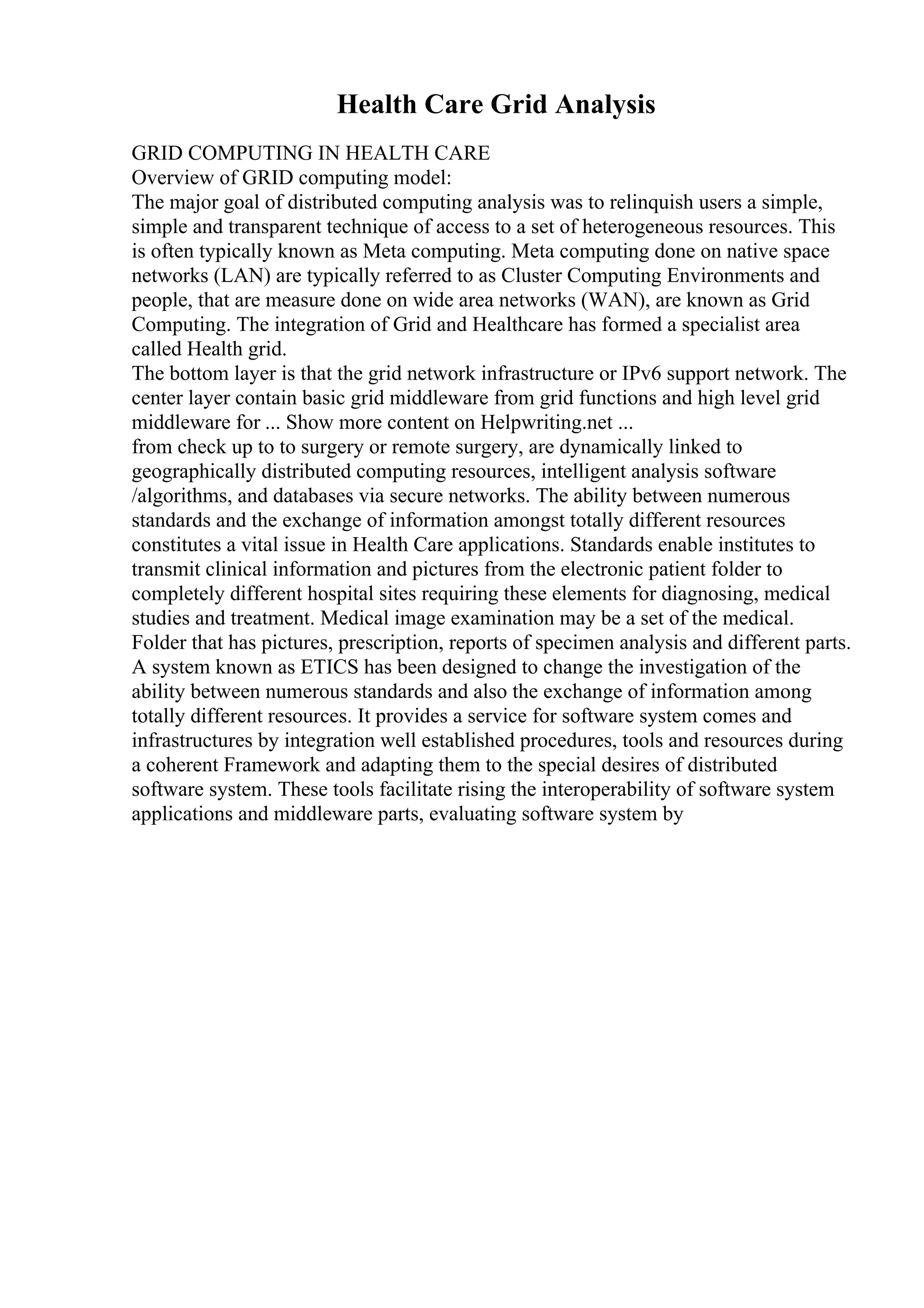 Health Care Grid Analysis
GRID COMPUTING IN HEALTH CARE
Overview of GRID computing model:
The major goal of distributed computing analysis was to relinquish users a simple,
simple and transparent technique of access to a set of heterogeneous resources. This
is often typically known as Meta computing. Meta computing done on native space
networks (LAN) are typically referred to as Cluster Computing Environments and
people, that are measure done on wide area networks (WAN), are known as Grid
Computing. The integration of Grid and Healthcare has formed a specialist area
called Health grid.
The bottom layer is that the grid network infrastructure or IPv6 support network. The
center layer contain basic grid middleware from grid functions and high level grid
middleware for ... Show more content on Helpwriting.net ...
from check up to to surgery or remote surgery, are dynamically linked to
geographically distributed computing resources, intelligent analysis software
/algorithms, and databases via secure networks. The ability between numerous
standards and the exchange of information amongst totally different resources
constitutes a vital issue in Health Care applications. Standards enable institutes to
transmit clinical information and pictures from the electronic patient folder to
completely different hospital sites requiring these elements for diagnosing, medical
studies and treatment. Medical image examination may be a set of the medical.
Folder that has pictures, prescription, reports of specimen analysis and different parts.
A system known as ETICS has been designed to change the investigation of the
ability between numerous standards and also the exchange of information among
totally different resources. It provides a service for software system comes and
infrastructures by integration well established procedures, tools and resources during
a coherent Framework and adapting them to the special desires of distributed
software system. These tools facilitate rising the interoperability of software system
applications and middleware parts, evaluating software system by
 