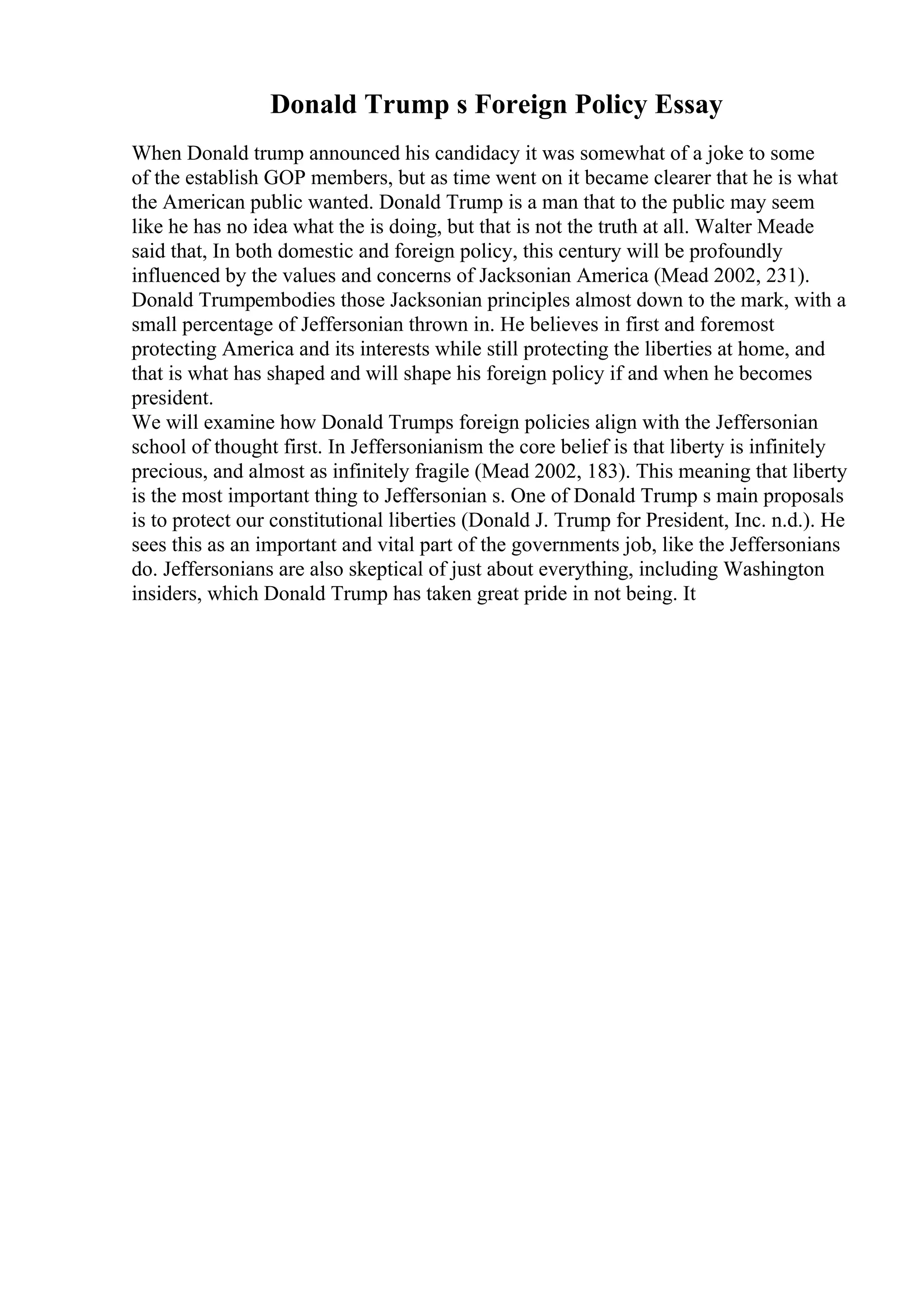 Donald Trump s Foreign Policy Essay
When Donald trump announced his candidacy it was somewhat of a joke to some
of the establish GOP members, but as time went on it became clearer that he is what
the American public wanted. Donald Trump is a man that to the public may seem
like he has no idea what the is doing, but that is not the truth at all. Walter Meade
said that, In both domestic and foreign policy, this century will be profoundly
influenced by the values and concerns of Jacksonian America (Mead 2002, 231).
Donald Trumpembodies those Jacksonian principles almost down to the mark, with a
small percentage of Jeffersonian thrown in. He believes in first and foremost
protecting America and its interests while still protecting the liberties at home, and
that is what has shaped and will shape his foreign policy if and when he becomes
president.
We will examine how Donald Trumps foreign policies align with the Jeffersonian
school of thought first. In Jeffersonianism the core belief is that liberty is infinitely
precious, and almost as infinitely fragile (Mead 2002, 183). This meaning that liberty
is the most important thing to Jeffersonian s. One of Donald Trump s main proposals
is to protect our constitutional liberties (Donald J. Trump for President, Inc. n.d.). He
sees this as an important and vital part of the governments job, like the Jeffersonians
do. Jeffersonians are also skeptical of just about everything, including Washington
insiders, which Donald Trump has taken great pride in not being. It
 