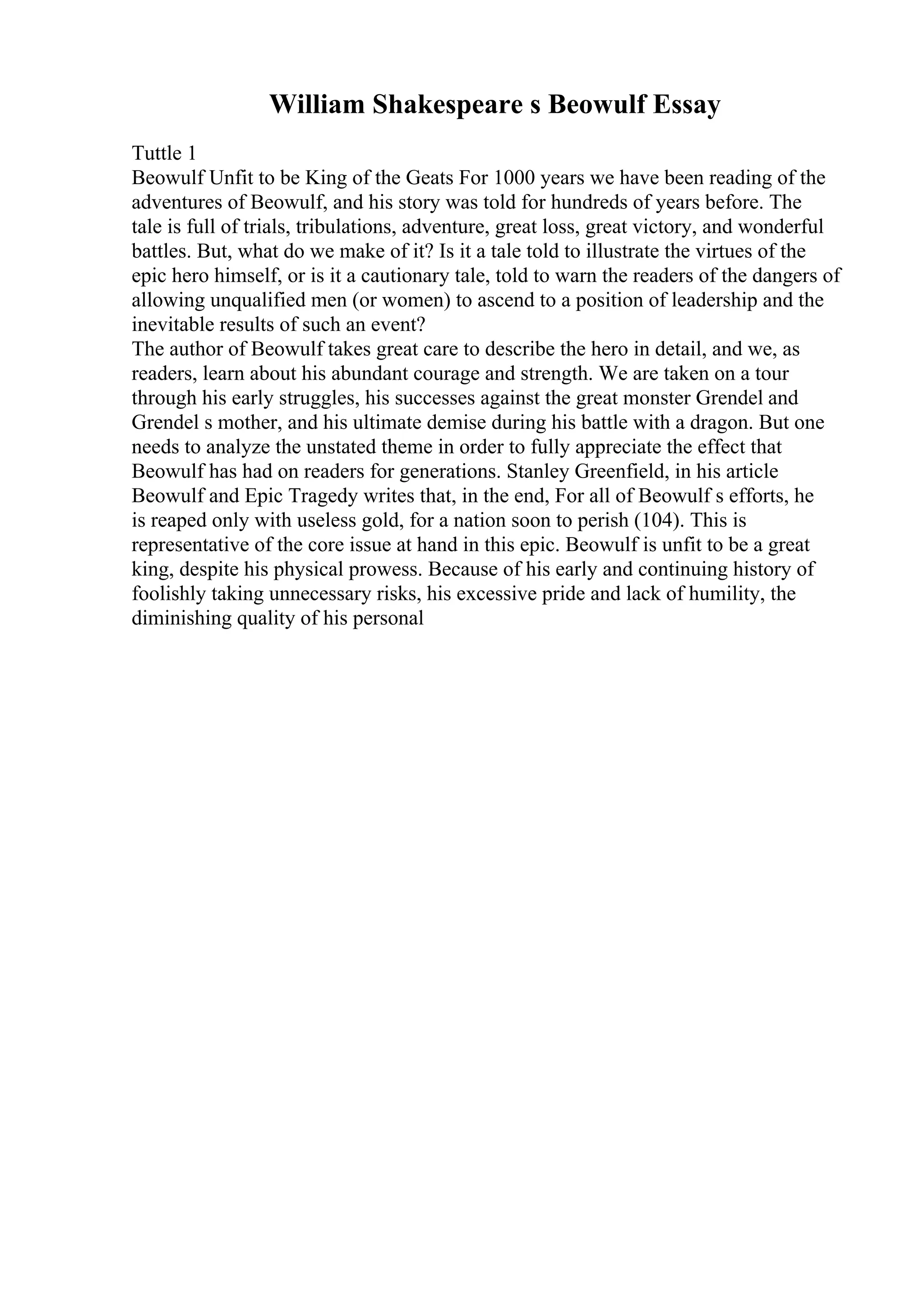 William Shakespeare s Beowulf Essay
Tuttle 1
Beowulf Unfit to be King of the Geats For 1000 years we have been reading of the
adventures of Beowulf, and his story was told for hundreds of years before. The
tale is full of trials, tribulations, adventure, great loss, great victory, and wonderful
battles. But, what do we make of it? Is it a tale told to illustrate the virtues of the
epic hero himself, or is it a cautionary tale, told to warn the readers of the dangers of
allowing unqualified men (or women) to ascend to a position of leadership and the
inevitable results of such an event?
The author of Beowulf takes great care to describe the hero in detail, and we, as
readers, learn about his abundant courage and strength. We are taken on a tour
through his early struggles, his successes against the great monster Grendel and
Grendel s mother, and his ultimate demise during his battle with a dragon. But one
needs to analyze the unstated theme in order to fully appreciate the effect that
Beowulf has had on readers for generations. Stanley Greenfield, in his article
Beowulf and Epic Tragedy writes that, in the end, For all of Beowulf s efforts, he
is reaped only with useless gold, for a nation soon to perish (104). This is
representative of the core issue at hand in this epic. Beowulf is unfit to be a great
king, despite his physical prowess. Because of his early and continuing history of
foolishly taking unnecessary risks, his excessive pride and lack of humility, the
diminishing quality of his personal
 