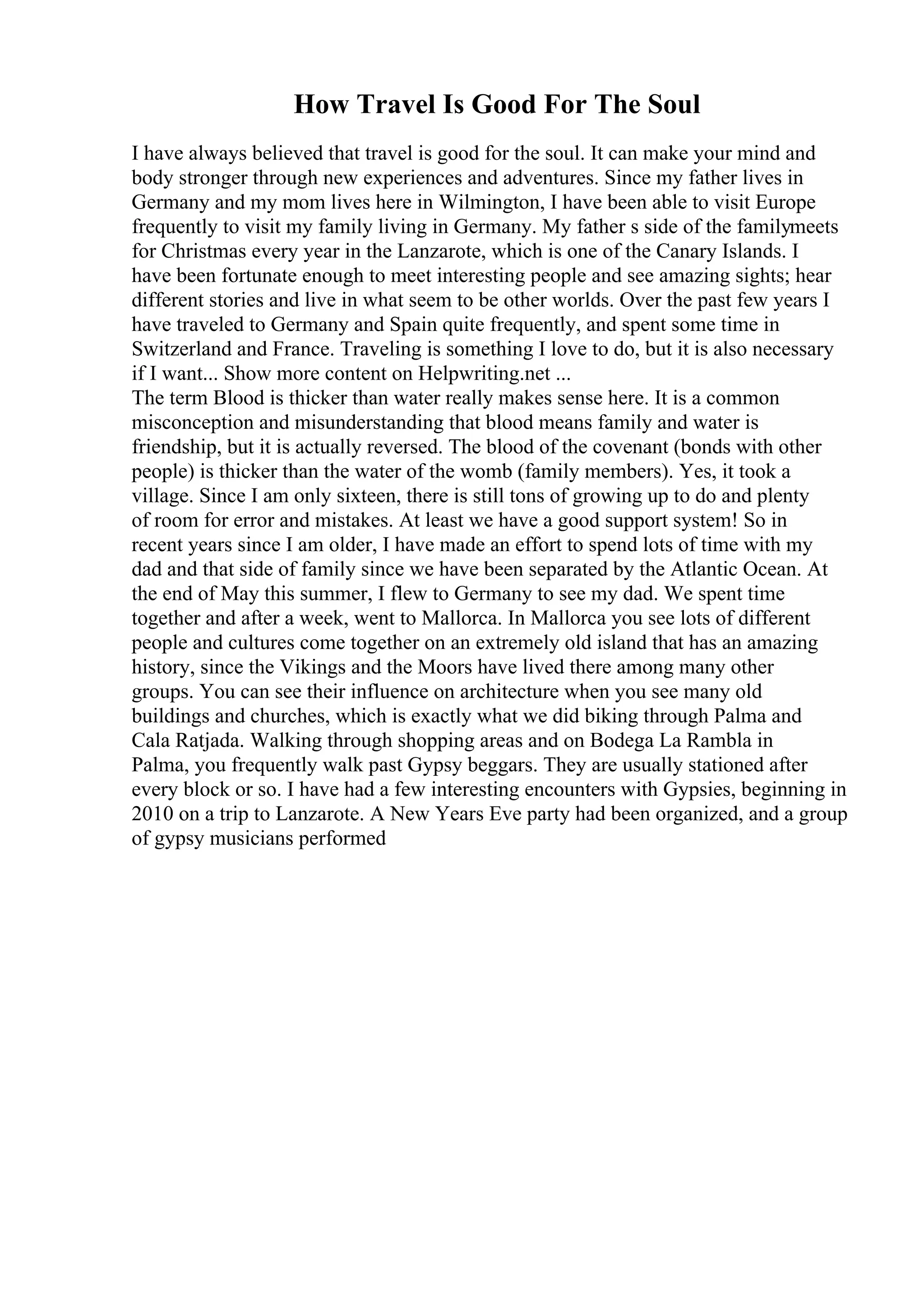 How Travel Is Good For The Soul
I have always believed that travel is good for the soul. It can make your mind and
body stronger through new experiences and adventures. Since my father lives in
Germany and my mom lives here in Wilmington, I have been able to visit Europe
frequently to visit my family living in Germany. My father s side of the familymeets
for Christmas every year in the Lanzarote, which is one of the Canary Islands. I
have been fortunate enough to meet interesting people and see amazing sights; hear
different stories and live in what seem to be other worlds. Over the past few years I
have traveled to Germany and Spain quite frequently, and spent some time in
Switzerland and France. Traveling is something I love to do, but it is also necessary
if I want... Show more content on Helpwriting.net ...
The term Blood is thicker than water really makes sense here. It is a common
misconception and misunderstanding that blood means family and water is
friendship, but it is actually reversed. The blood of the covenant (bonds with other
people) is thicker than the water of the womb (family members). Yes, it took a
village. Since I am only sixteen, there is still tons of growing up to do and plenty
of room for error and mistakes. At least we have a good support system! So in
recent years since I am older, I have made an effort to spend lots of time with my
dad and that side of family since we have been separated by the Atlantic Ocean. At
the end of May this summer, I flew to Germany to see my dad. We spent time
together and after a week, went to Mallorca. In Mallorca you see lots of different
people and cultures come together on an extremely old island that has an amazing
history, since the Vikings and the Moors have lived there among many other
groups. You can see their influence on architecture when you see many old
buildings and churches, which is exactly what we did biking through Palma and
Cala Ratjada. Walking through shopping areas and on Bodega La Rambla in
Palma, you frequently walk past Gypsy beggars. They are usually stationed after
every block or so. I have had a few interesting encounters with Gypsies, beginning in
2010 on a trip to Lanzarote. A New Years Eve party had been organized, and a group
of gypsy musicians performed
 