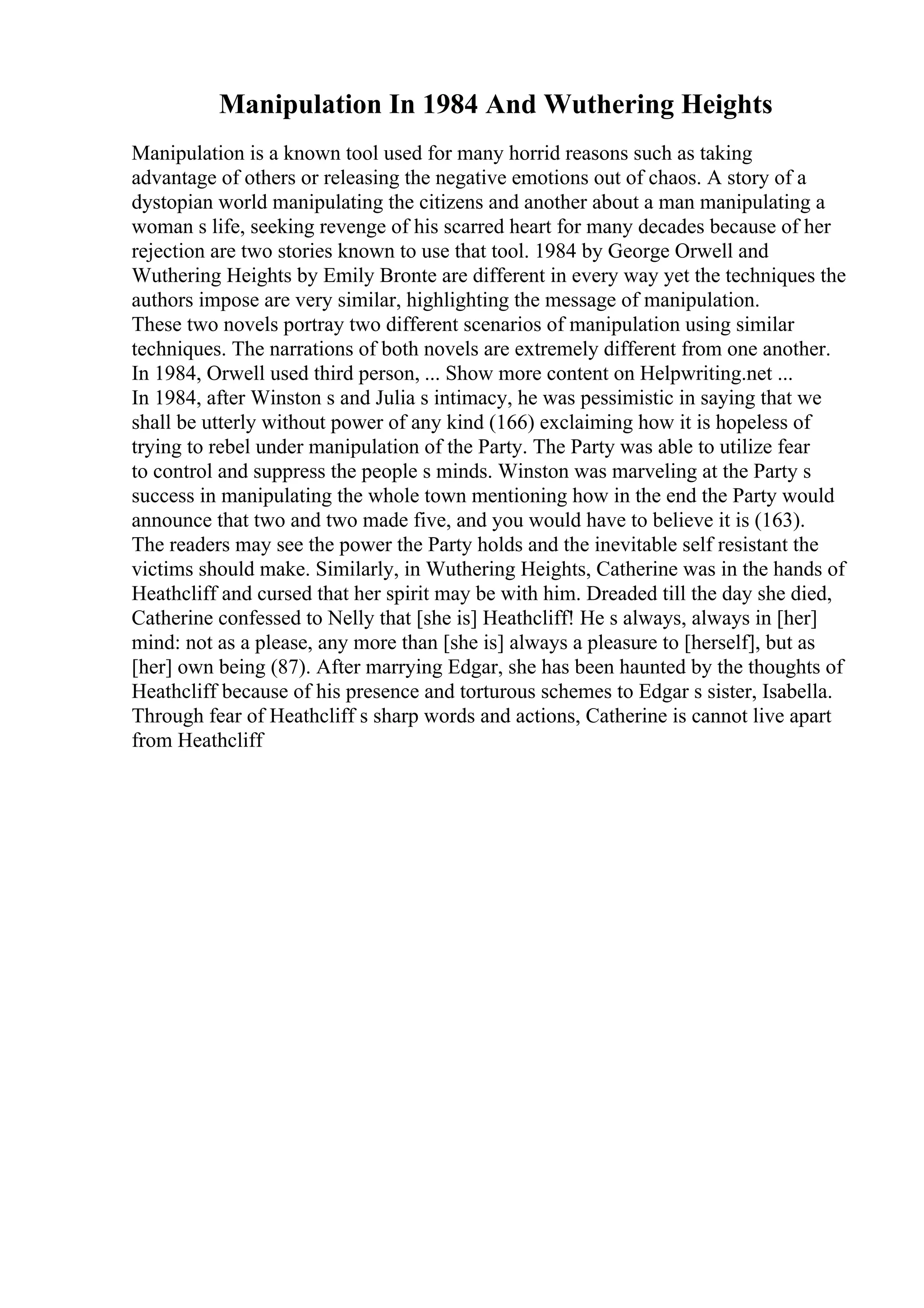 Manipulation In 1984 And Wuthering Heights
Manipulation is a known tool used for many horrid reasons such as taking
advantage of others or releasing the negative emotions out of chaos. A story of a
dystopian world manipulating the citizens and another about a man manipulating a
woman s life, seeking revenge of his scarred heart for many decades because of her
rejection are two stories known to use that tool. 1984 by George Orwell and
Wuthering Heights by Emily Bronte are different in every way yet the techniques the
authors impose are very similar, highlighting the message of manipulation.
These two novels portray two different scenarios of manipulation using similar
techniques. The narrations of both novels are extremely different from one another.
In 1984, Orwell used third person, ... Show more content on Helpwriting.net ...
In 1984, after Winston s and Julia s intimacy, he was pessimistic in saying that we
shall be utterly without power of any kind (166) exclaiming how it is hopeless of
trying to rebel under manipulation of the Party. The Party was able to utilize fear
to control and suppress the people s minds. Winston was marveling at the Party s
success in manipulating the whole town mentioning how in the end the Party would
announce that two and two made five, and you would have to believe it is (163).
The readers may see the power the Party holds and the inevitable self resistant the
victims should make. Similarly, in Wuthering Heights, Catherine was in the hands of
Heathcliff and cursed that her spirit may be with him. Dreaded till the day she died,
Catherine confessed to Nelly that [she is] Heathcliff! He s always, always in [her]
mind: not as a please, any more than [she is] always a pleasure to [herself], but as
[her] own being (87). After marrying Edgar, she has been haunted by the thoughts of
Heathcliff because of his presence and torturous schemes to Edgar s sister, Isabella.
Through fear of Heathcliff s sharp words and actions, Catherine is cannot live apart
from Heathcliff
 