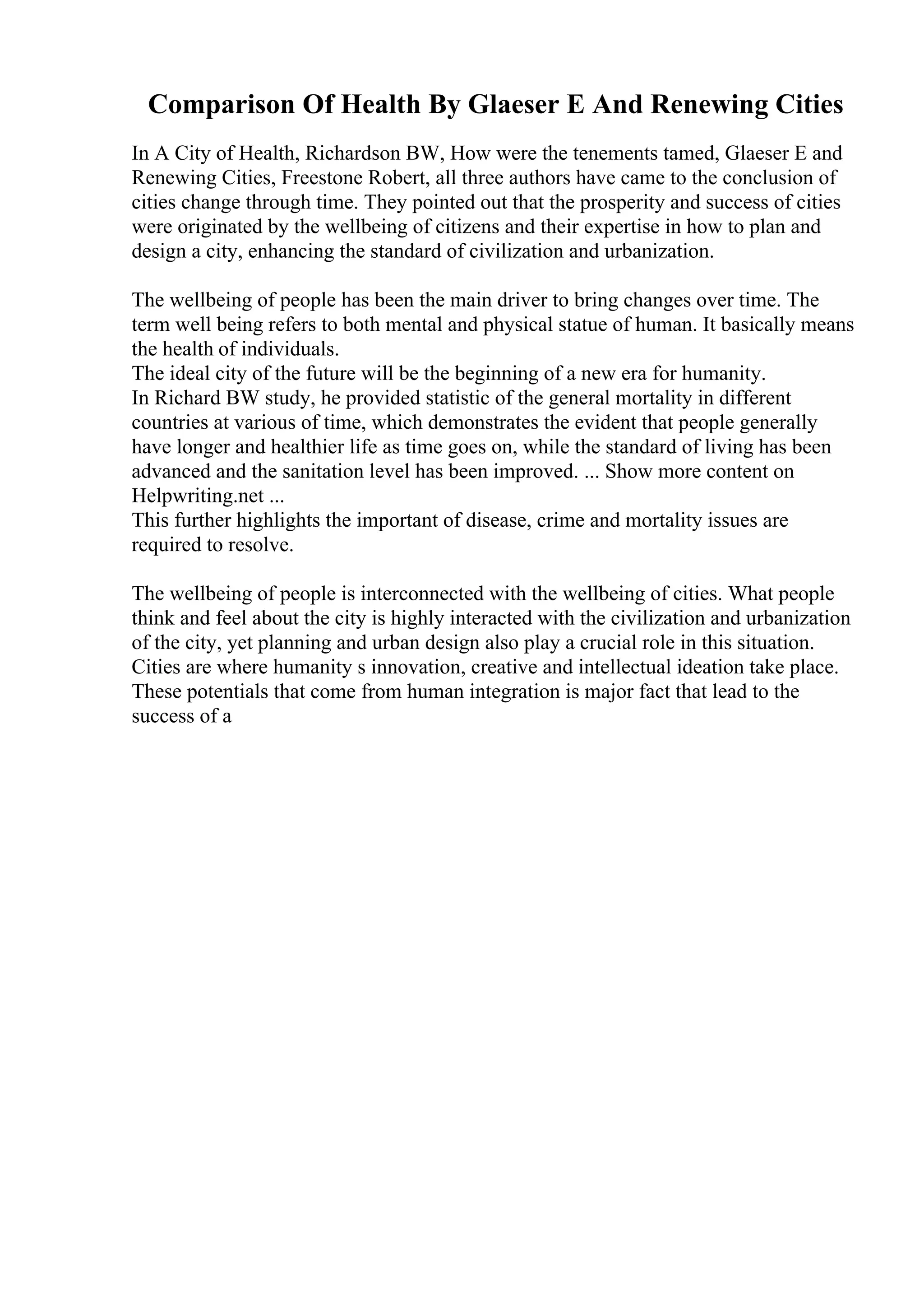 Comparison Of Health By Glaeser E And Renewing Cities
In A City of Health, Richardson BW, How were the tenements tamed, Glaeser E and
Renewing Cities, Freestone Robert, all three authors have came to the conclusion of
cities change through time. They pointed out that the prosperity and success of cities
were originated by the wellbeing of citizens and their expertise in how to plan and
design a city, enhancing the standard of civilization and urbanization.
The wellbeing of people has been the main driver to bring changes over time. The
term well being refers to both mental and physical statue of human. It basically means
the health of individuals.
The ideal city of the future will be the beginning of a new era for humanity.
In Richard BW study, he provided statistic of the general mortality in different
countries at various of time, which demonstrates the evident that people generally
have longer and healthier life as time goes on, while the standard of living has been
advanced and the sanitation level has been improved. ... Show more content on
Helpwriting.net ...
This further highlights the important of disease, crime and mortality issues are
required to resolve.
The wellbeing of people is interconnected with the wellbeing of cities. What people
think and feel about the city is highly interacted with the civilization and urbanization
of the city, yet planning and urban design also play a crucial role in this situation.
Cities are where humanity s innovation, creative and intellectual ideation take place.
These potentials that come from human integration is major fact that lead to the
success of a
 