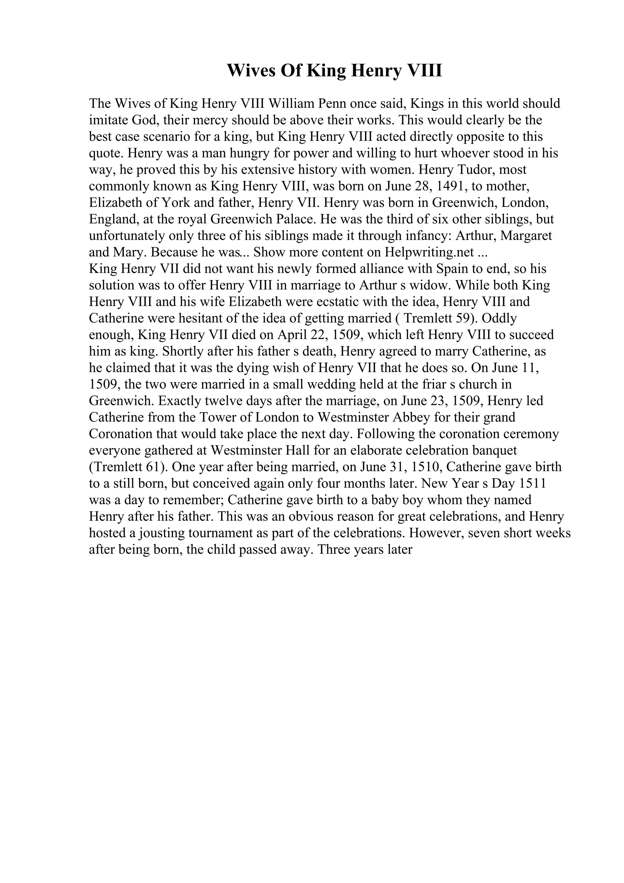 Wives Of King Henry VIII
The Wives of King Henry VIII William Penn once said, Kings in this world should
imitate God, their mercy should be above their works. This would clearly be the
best case scenario for a king, but King Henry VIII acted directly opposite to this
quote. Henry was a man hungry for power and willing to hurt whoever stood in his
way, he proved this by his extensive history with women. Henry Tudor, most
commonly known as King Henry VIII, was born on June 28, 1491, to mother,
Elizabeth of York and father, Henry VII. Henry was born in Greenwich, London,
England, at the royal Greenwich Palace. He was the third of six other siblings, but
unfortunately only three of his siblings made it through infancy: Arthur, Margaret
and Mary. Because he was... Show more content on Helpwriting.net ...
King Henry VII did not want his newly formed alliance with Spain to end, so his
solution was to offer Henry VIII in marriage to Arthur s widow. While both King
Henry VIII and his wife Elizabeth were ecstatic with the idea, Henry VIII and
Catherine were hesitant of the idea of getting married ( Tremlett 59). Oddly
enough, King Henry VII died on April 22, 1509, which left Henry VIII to succeed
him as king. Shortly after his father s death, Henry agreed to marry Catherine, as
he claimed that it was the dying wish of Henry VII that he does so. On June 11,
1509, the two were married in a small wedding held at the friar s church in
Greenwich. Exactly twelve days after the marriage, on June 23, 1509, Henry led
Catherine from the Tower of London to Westminster Abbey for their grand
Coronation that would take place the next day. Following the coronation ceremony
everyone gathered at Westminster Hall for an elaborate celebration banquet
(Tremlett 61). One year after being married, on June 31, 1510, Catherine gave birth
to a still born, but conceived again only four months later. New Year s Day 1511
was a day to remember; Catherine gave birth to a baby boy whom they named
Henry after his father. This was an obvious reason for great celebrations, and Henry
hosted a jousting tournament as part of the celebrations. However, seven short weeks
after being born, the child passed away. Three years later
 