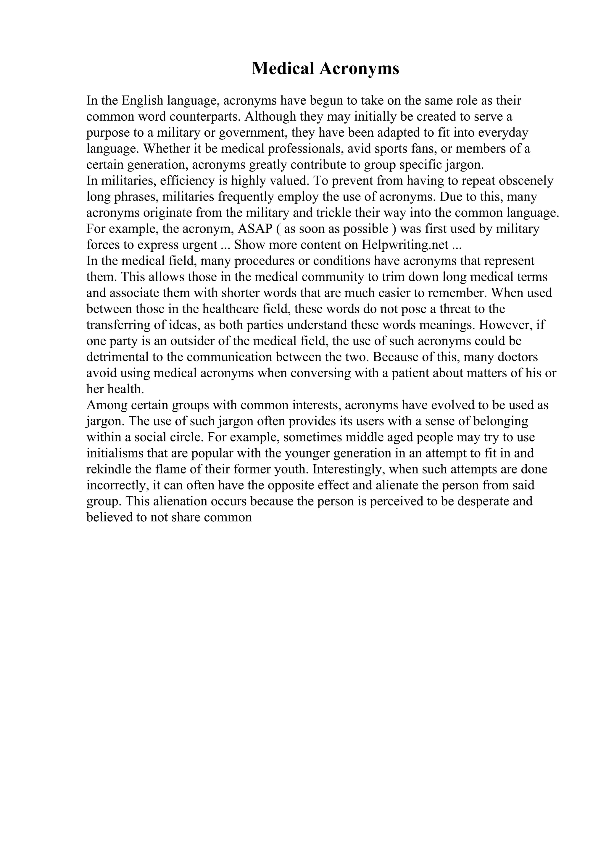 Medical Acronyms
In the English language, acronyms have begun to take on the same role as their
common word counterparts. Although they may initially be created to serve a
purpose to a military or government, they have been adapted to fit into everyday
language. Whether it be medical professionals, avid sports fans, or members of a
certain generation, acronyms greatly contribute to group specific jargon.
In militaries, efficiency is highly valued. To prevent from having to repeat obscenely
long phrases, militaries frequently employ the use of acronyms. Due to this, many
acronyms originate from the military and trickle their way into the common language.
For example, the acronym, ASAP ( as soon as possible ) was first used by military
forces to express urgent ... Show more content on Helpwriting.net ...
In the medical field, many procedures or conditions have acronyms that represent
them. This allows those in the medical community to trim down long medical terms
and associate them with shorter words that are much easier to remember. When used
between those in the healthcare field, these words do not pose a threat to the
transferring of ideas, as both parties understand these words meanings. However, if
one party is an outsider of the medical field, the use of such acronyms could be
detrimental to the communication between the two. Because of this, many doctors
avoid using medical acronyms when conversing with a patient about matters of his or
her health.
Among certain groups with common interests, acronyms have evolved to be used as
jargon. The use of such jargon often provides its users with a sense of belonging
within a social circle. For example, sometimes middle aged people may try to use
initialisms that are popular with the younger generation in an attempt to fit in and
rekindle the flame of their former youth. Interestingly, when such attempts are done
incorrectly, it can often have the opposite effect and alienate the person from said
group. This alienation occurs because the person is perceived to be desperate and
believed to not share common
 