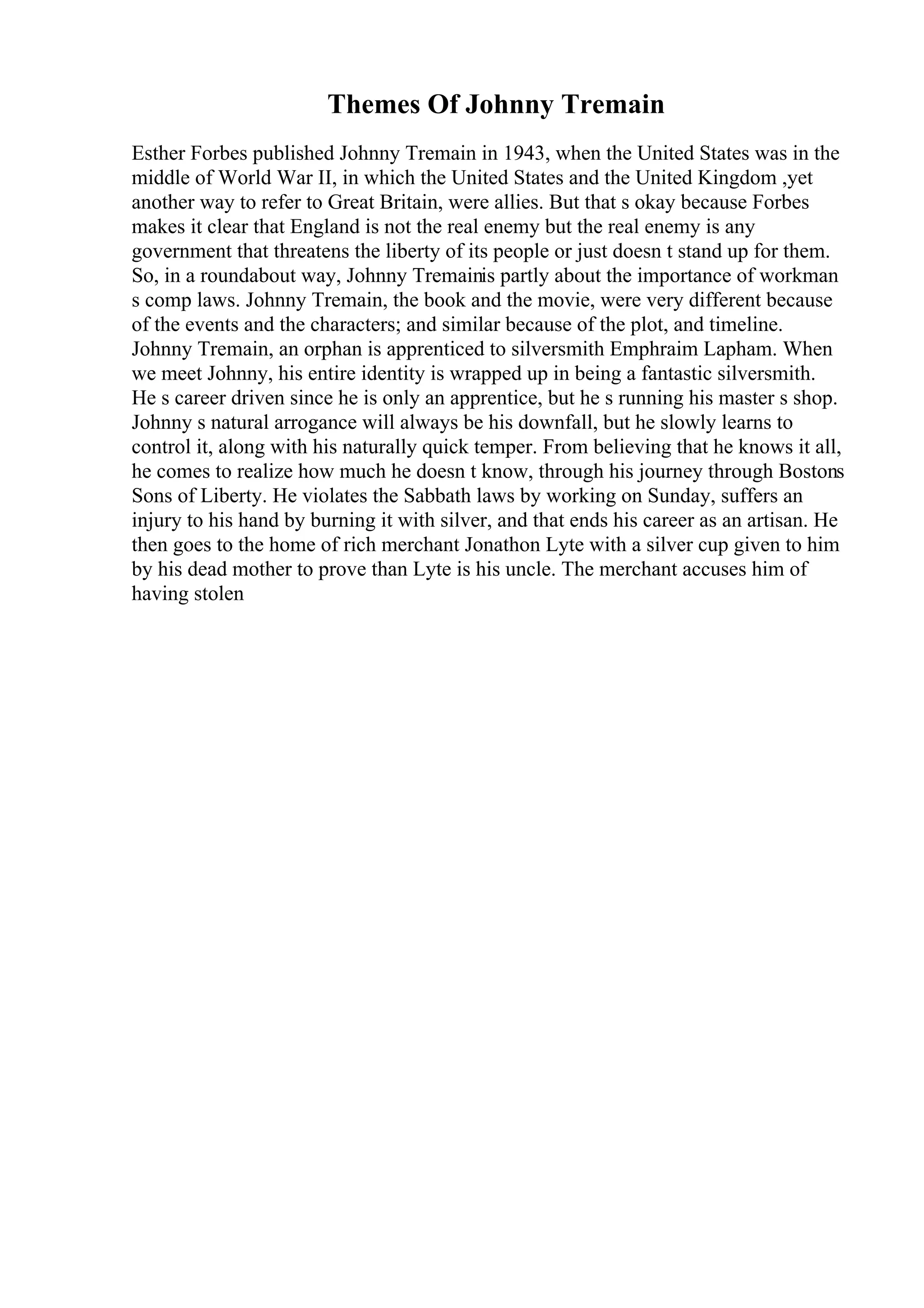 Themes Of Johnny Tremain
Esther Forbes published Johnny Tremain in 1943, when the United States was in the
middle of World War II, in which the United States and the United Kingdom ,yet
another way to refer to Great Britain, were allies. But that s okay because Forbes
makes it clear that England is not the real enemy but the real enemy is any
government that threatens the liberty of its people or just doesn t stand up for them.
So, in a roundabout way, Johnny Tremainis partly about the importance of workman
s comp laws. Johnny Tremain, the book and the movie, were very different because
of the events and the characters; and similar because of the plot, and timeline.
Johnny Tremain, an orphan is apprenticed to silversmith Emphraim Lapham. When
we meet Johnny, his entire identity is wrapped up in being a fantastic silversmith.
He s career driven since he is only an apprentice, but he s running his master s shop.
Johnny s natural arrogance will always be his downfall, but he slowly learns to
control it, along with his naturally quick temper. From believing that he knows it all,
he comes to realize how much he doesn t know, through his journey through Bostons
Sons of Liberty. He violates the Sabbath laws by working on Sunday, suffers an
injury to his hand by burning it with silver, and that ends his career as an artisan. He
then goes to the home of rich merchant Jonathon Lyte with a silver cup given to him
by his dead mother to prove than Lyte is his uncle. The merchant accuses him of
having stolen
 