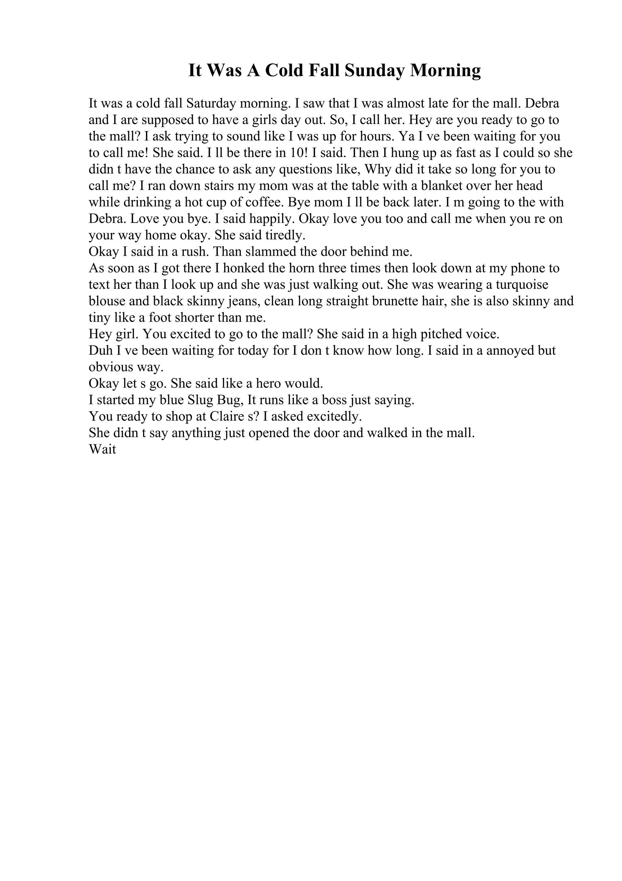 It Was A Cold Fall Sunday Morning
It was a cold fall Saturday morning. I saw that I was almost late for the mall. Debra
and I are supposed to have a girls day out. So, I call her. Hey are you ready to go to
the mall? I ask trying to sound like I was up for hours. Ya I ve been waiting for you
to call me! She said. I ll be there in 10! I said. Then I hung up as fast as I could so she
didn t have the chance to ask any questions like, Why did it take so long for you to
call me? I ran down stairs my mom was at the table with a blanket over her head
while drinking a hot cup of coffee. Bye mom I ll be back later. I m going to the with
Debra. Love you bye. I said happily. Okay love you too and call me when you re on
your way home okay. She said tiredly.
Okay I said in a rush. Than slammed the door behind me.
As soon as I got there I honked the horn three times then look down at my phone to
text her than I look up and she was just walking out. She was wearing a turquoise
blouse and black skinny jeans, clean long straight brunette hair, she is also skinny and
tiny like a foot shorter than me.
Hey girl. You excited to go to the mall? She said in a high pitched voice.
Duh I ve been waiting for today for I don t know how long. I said in a annoyed but
obvious way.
Okay let s go. She said like a hero would.
I started my blue Slug Bug, It runs like a boss just saying.
You ready to shop at Claire s? I asked excitedly.
She didn t say anything just opened the door and walked in the mall.
Wait
 