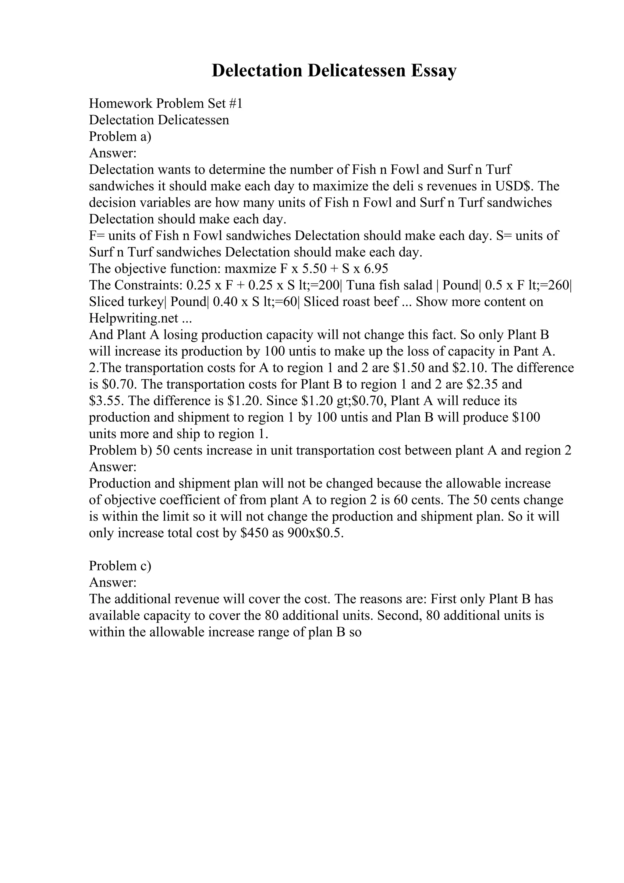 Delectation Delicatessen Essay
Homework Problem Set #1
Delectation Delicatessen
Problem a)
Answer:
Delectation wants to determine the number of Fish n Fowl and Surf n Turf
sandwiches it should make each day to maximize the deli s revenues in USD$. The
decision variables are how many units of Fish n Fowl and Surf n Turf sandwiches
Delectation should make each day.
F= units of Fish n Fowl sandwiches Delectation should make each day. S= units of
Surf n Turf sandwiches Delectation should make each day.
The objective function: maxmize F x 5.50 + S x 6.95
The Constraints: 0.25 x F + 0.25 x S lt;=200| Tuna fish salad | Pound| 0.5 x F lt;=260|
Sliced turkey| Pound| 0.40 x S lt;=60| Sliced roast beef ... Show more content on
Helpwriting.net ...
And Plant A losing production capacity will not change this fact. So only Plant B
will increase its production by 100 untis to make up the loss of capacity in Pant A.
2.The transportation costs for A to region 1 and 2 are $1.50 and $2.10. The difference
is $0.70. The transportation costs for Plant B to region 1 and 2 are $2.35 and
$3.55. The difference is $1.20. Since $1.20 gt;$0.70, Plant A will reduce its
production and shipment to region 1 by 100 untis and Plan B will produce $100
units more and ship to region 1.
Problem b) 50 cents increase in unit transportation cost between plant A and region 2
Answer:
Production and shipment plan will not be changed because the allowable increase
of objective coefficient of from plant A to region 2 is 60 cents. The 50 cents change
is within the limit so it will not change the production and shipment plan. So it will
only increase total cost by $450 as 900x$0.5.
Problem c)
Answer:
The additional revenue will cover the cost. The reasons are: First only Plant B has
available capacity to cover the 80 additional units. Second, 80 additional units is
within the allowable increase range of plan B so
 