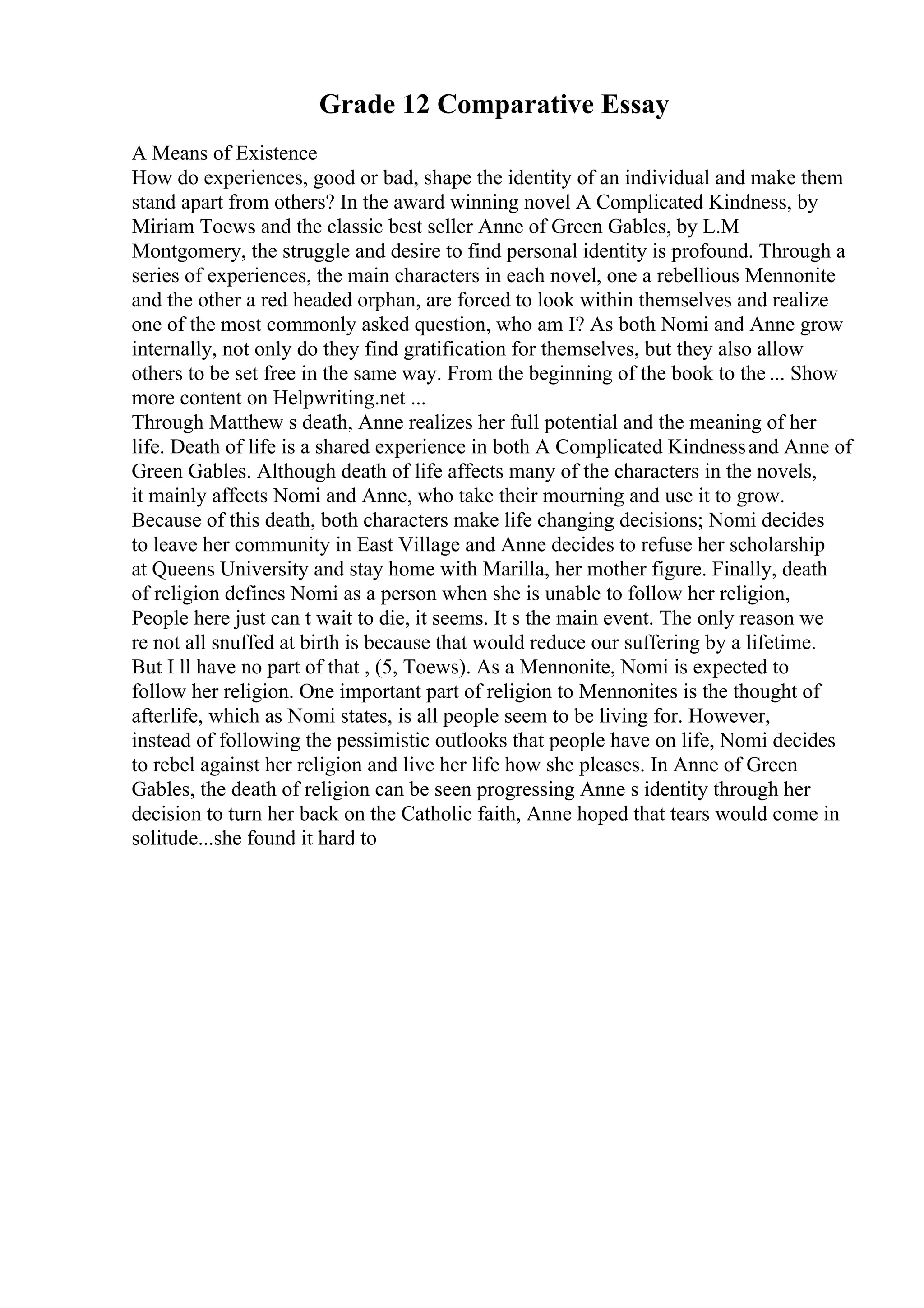 Grade 12 Comparative Essay
A Means of Existence
How do experiences, good or bad, shape the identity of an individual and make them
stand apart from others? In the award winning novel A Complicated Kindness, by
Miriam Toews and the classic best seller Anne of Green Gables, by L.M
Montgomery, the struggle and desire to find personal identity is profound. Through a
series of experiences, the main characters in each novel, one a rebellious Mennonite
and the other a red headed orphan, are forced to look within themselves and realize
one of the most commonly asked question, who am I? As both Nomi and Anne grow
internally, not only do they find gratification for themselves, but they also allow
others to be set free in the same way. From the beginning of the book to the ... Show
more content on Helpwriting.net ...
Through Matthew s death, Anne realizes her full potential and the meaning of her
life. Death of life is a shared experience in both A Complicated Kindnessand Anne of
Green Gables. Although death of life affects many of the characters in the novels,
it mainly affects Nomi and Anne, who take their mourning and use it to grow.
Because of this death, both characters make life changing decisions; Nomi decides
to leave her community in East Village and Anne decides to refuse her scholarship
at Queens University and stay home with Marilla, her mother figure. Finally, death
of religion defines Nomi as a person when she is unable to follow her religion,
People here just can t wait to die, it seems. It s the main event. The only reason we
re not all snuffed at birth is because that would reduce our suffering by a lifetime.
But I ll have no part of that , (5, Toews). As a Mennonite, Nomi is expected to
follow her religion. One important part of religion to Mennonites is the thought of
afterlife, which as Nomi states, is all people seem to be living for. However,
instead of following the pessimistic outlooks that people have on life, Nomi decides
to rebel against her religion and live her life how she pleases. In Anne of Green
Gables, the death of religion can be seen progressing Anne s identity through her
decision to turn her back on the Catholic faith, Anne hoped that tears would come in
solitude...she found it hard to
 