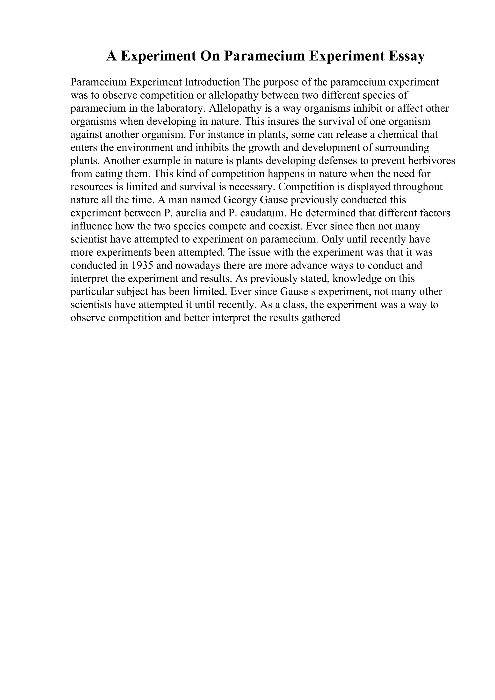 A Experiment On Paramecium Experiment Essay
Paramecium Experiment Introduction The purpose of the paramecium experiment
was to observe competition or allelopathy between two different species of
paramecium in the laboratory. Allelopathy is a way organisms inhibit or affect other
organisms when developing in nature. This insures the survival of one organism
against another organism. For instance in plants, some can release a chemical that
enters the environment and inhibits the growth and development of surrounding
plants. Another example in nature is plants developing defenses to prevent herbivores
from eating them. This kind of competition happens in nature when the need for
resources is limited and survival is necessary. Competition is displayed throughout
nature all the time. A man named Georgy Gause previously conducted this
experiment between P. aurelia and P. caudatum. He determined that different factors
influence how the two species compete and coexist. Ever since then not many
scientist have attempted to experiment on paramecium. Only until recently have
more experiments been attempted. The issue with the experiment was that it was
conducted in 1935 and nowadays there are more advance ways to conduct and
interpret the experiment and results. As previously stated, knowledge on this
particular subject has been limited. Ever since Gause s experiment, not many other
scientists have attempted it until recently. As a class, the experiment was a way to
observe competition and better interpret the results gathered
 
