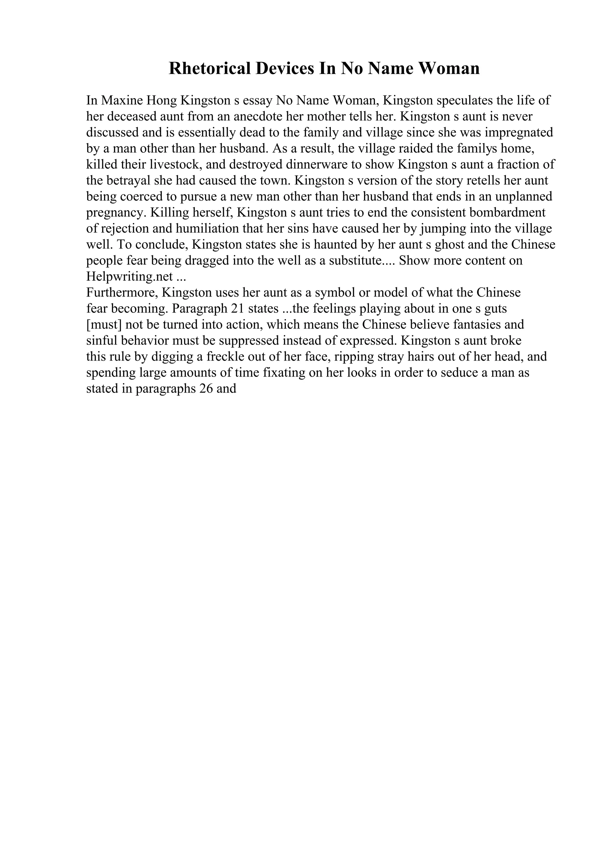 Rhetorical Devices In No Name Woman
In Maxine Hong Kingston s essay No Name Woman, Kingston speculates the life of
her deceased aunt from an anecdote her mother tells her. Kingston s aunt is never
discussed and is essentially dead to the family and village since she was impregnated
by a man other than her husband. As a result, the village raided the familys home,
killed their livestock, and destroyed dinnerware to show Kingston s aunt a fraction of
the betrayal she had caused the town. Kingston s version of the story retells her aunt
being coerced to pursue a new man other than her husband that ends in an unplanned
pregnancy. Killing herself, Kingston s aunt tries to end the consistent bombardment
of rejection and humiliation that her sins have caused her by jumping into the village
well. To conclude, Kingston states she is haunted by her aunt s ghost and the Chinese
people fear being dragged into the well as a substitute.... Show more content on
Helpwriting.net ...
Furthermore, Kingston uses her aunt as a symbol or model of what the Chinese
fear becoming. Paragraph 21 states ...the feelings playing about in one s guts
[must] not be turned into action, which means the Chinese believe fantasies and
sinful behavior must be suppressed instead of expressed. Kingston s aunt broke
this rule by digging a freckle out of her face, ripping stray hairs out of her head, and
spending large amounts of time fixating on her looks in order to seduce a man as
stated in paragraphs 26 and
 