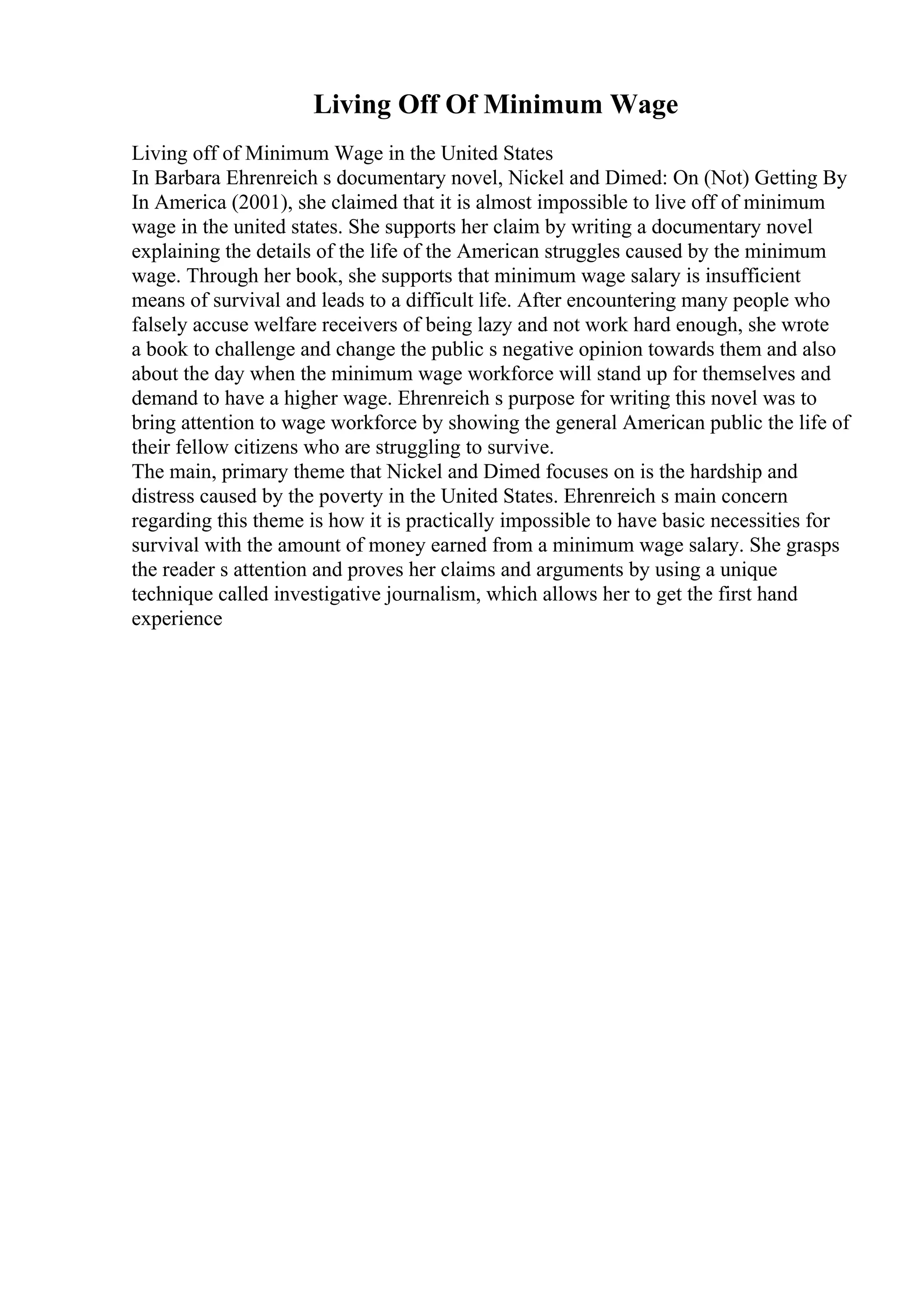 Living Off Of Minimum Wage
Living off of Minimum Wage in the United States
In Barbara Ehrenreich s documentary novel, Nickel and Dimed: On (Not) Getting By
In America (2001), she claimed that it is almost impossible to live off of minimum
wage in the united states. She supports her claim by writing a documentary novel
explaining the details of the life of the American struggles caused by the minimum
wage. Through her book, she supports that minimum wage salary is insufficient
means of survival and leads to a difficult life. After encountering many people who
falsely accuse welfare receivers of being lazy and not work hard enough, she wrote
a book to challenge and change the public s negative opinion towards them and also
about the day when the minimum wage workforce will stand up for themselves and
demand to have a higher wage. Ehrenreich s purpose for writing this novel was to
bring attention to wage workforce by showing the general American public the life of
their fellow citizens who are struggling to survive.
The main, primary theme that Nickel and Dimed focuses on is the hardship and
distress caused by the poverty in the United States. Ehrenreich s main concern
regarding this theme is how it is practically impossible to have basic necessities for
survival with the amount of money earned from a minimum wage salary. She grasps
the reader s attention and proves her claims and arguments by using a unique
technique called investigative journalism, which allows her to get the first hand
experience
 