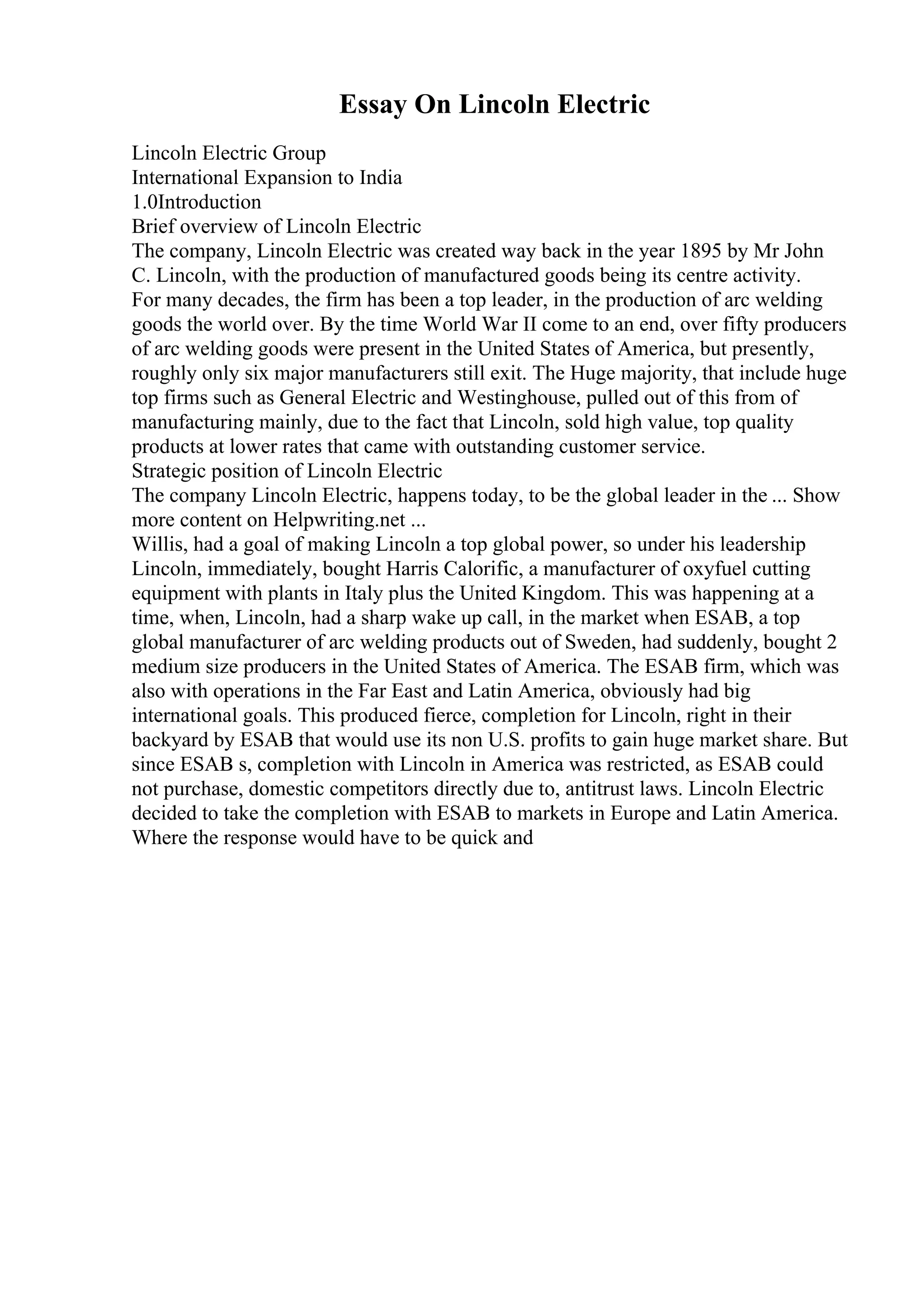 Essay On Lincoln Electric
Lincoln Electric Group
International Expansion to India
1.0Introduction
Brief overview of Lincoln Electric
The company, Lincoln Electric was created way back in the year 1895 by Mr John
C. Lincoln, with the production of manufactured goods being its centre activity.
For many decades, the firm has been a top leader, in the production of arc welding
goods the world over. By the time World War II come to an end, over fifty producers
of arc welding goods were present in the United States of America, but presently,
roughly only six major manufacturers still exit. The Huge majority, that include huge
top firms such as General Electric and Westinghouse, pulled out of this from of
manufacturing mainly, due to the fact that Lincoln, sold high value, top quality
products at lower rates that came with outstanding customer service.
Strategic position of Lincoln Electric
The company Lincoln Electric, happens today, to be the global leader in the ... Show
more content on Helpwriting.net ...
Willis, had a goal of making Lincoln a top global power, so under his leadership
Lincoln, immediately, bought Harris Calorific, a manufacturer of oxyfuel cutting
equipment with plants in Italy plus the United Kingdom. This was happening at a
time, when, Lincoln, had a sharp wake up call, in the market when ESAB, a top
global manufacturer of arc welding products out of Sweden, had suddenly, bought 2
medium size producers in the United States of America. The ESAB firm, which was
also with operations in the Far East and Latin America, obviously had big
international goals. This produced fierce, completion for Lincoln, right in their
backyard by ESAB that would use its non U.S. profits to gain huge market share. But
since ESAB s, completion with Lincoln in America was restricted, as ESAB could
not purchase, domestic competitors directly due to, antitrust laws. Lincoln Electric
decided to take the completion with ESAB to markets in Europe and Latin America.
Where the response would have to be quick and
 