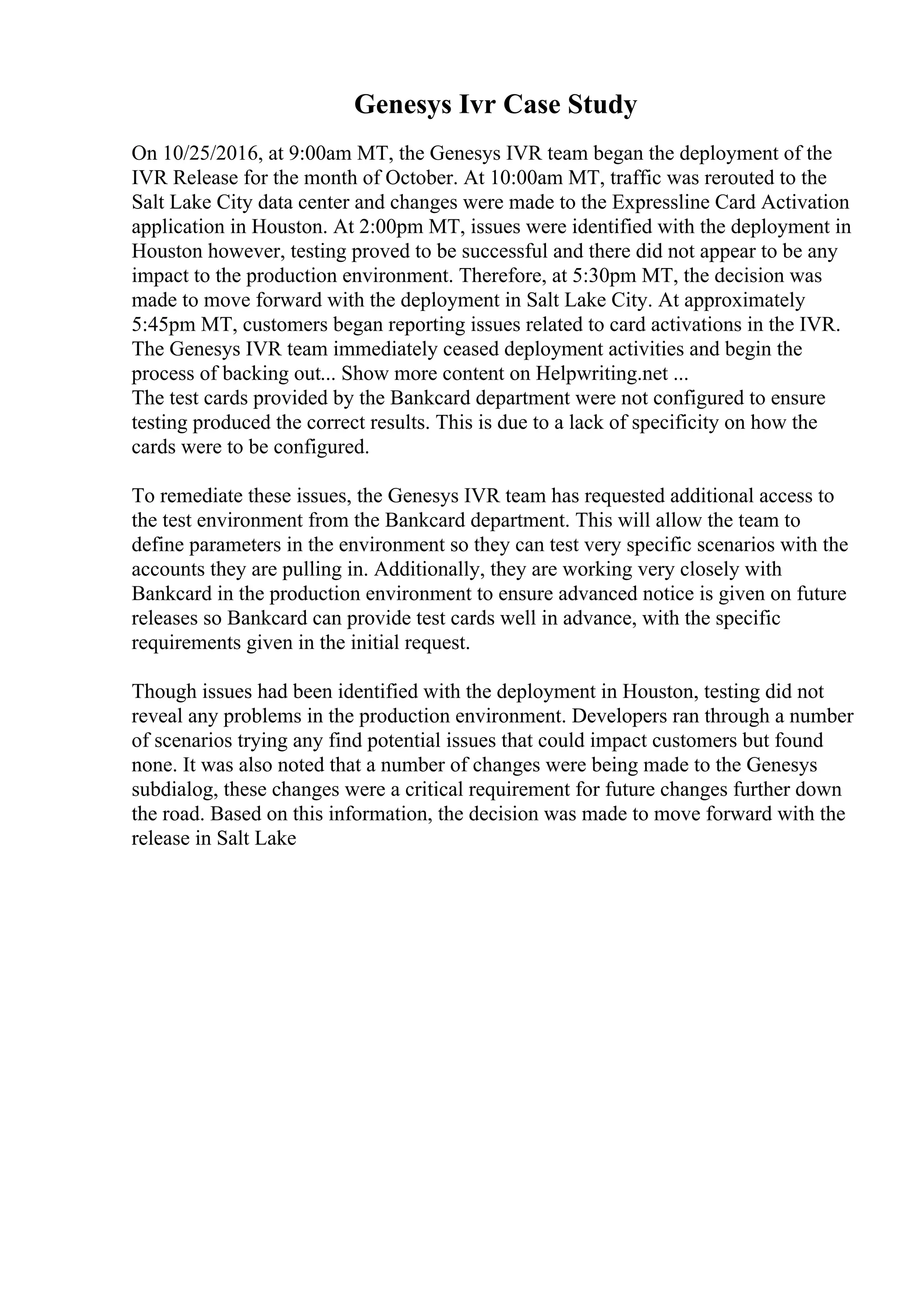 Genesys Ivr Case Study
On 10/25/2016, at 9:00am MT, the Genesys IVR team began the deployment of the
IVR Release for the month of October. At 10:00am MT, traffic was rerouted to the
Salt Lake City data center and changes were made to the Expressline Card Activation
application in Houston. At 2:00pm MT, issues were identified with the deployment in
Houston however, testing proved to be successful and there did not appear to be any
impact to the production environment. Therefore, at 5:30pm MT, the decision was
made to move forward with the deployment in Salt Lake City. At approximately
5:45pm MT, customers began reporting issues related to card activations in the IVR.
The Genesys IVR team immediately ceased deployment activities and begin the
process of backing out... Show more content on Helpwriting.net ...
The test cards provided by the Bankcard department were not configured to ensure
testing produced the correct results. This is due to a lack of specificity on how the
cards were to be configured.
To remediate these issues, the Genesys IVR team has requested additional access to
the test environment from the Bankcard department. This will allow the team to
define parameters in the environment so they can test very specific scenarios with the
accounts they are pulling in. Additionally, they are working very closely with
Bankcard in the production environment to ensure advanced notice is given on future
releases so Bankcard can provide test cards well in advance, with the specific
requirements given in the initial request.
Though issues had been identified with the deployment in Houston, testing did not
reveal any problems in the production environment. Developers ran through a number
of scenarios trying any find potential issues that could impact customers but found
none. It was also noted that a number of changes were being made to the Genesys
subdialog, these changes were a critical requirement for future changes further down
the road. Based on this information, the decision was made to move forward with the
release in Salt Lake
 
