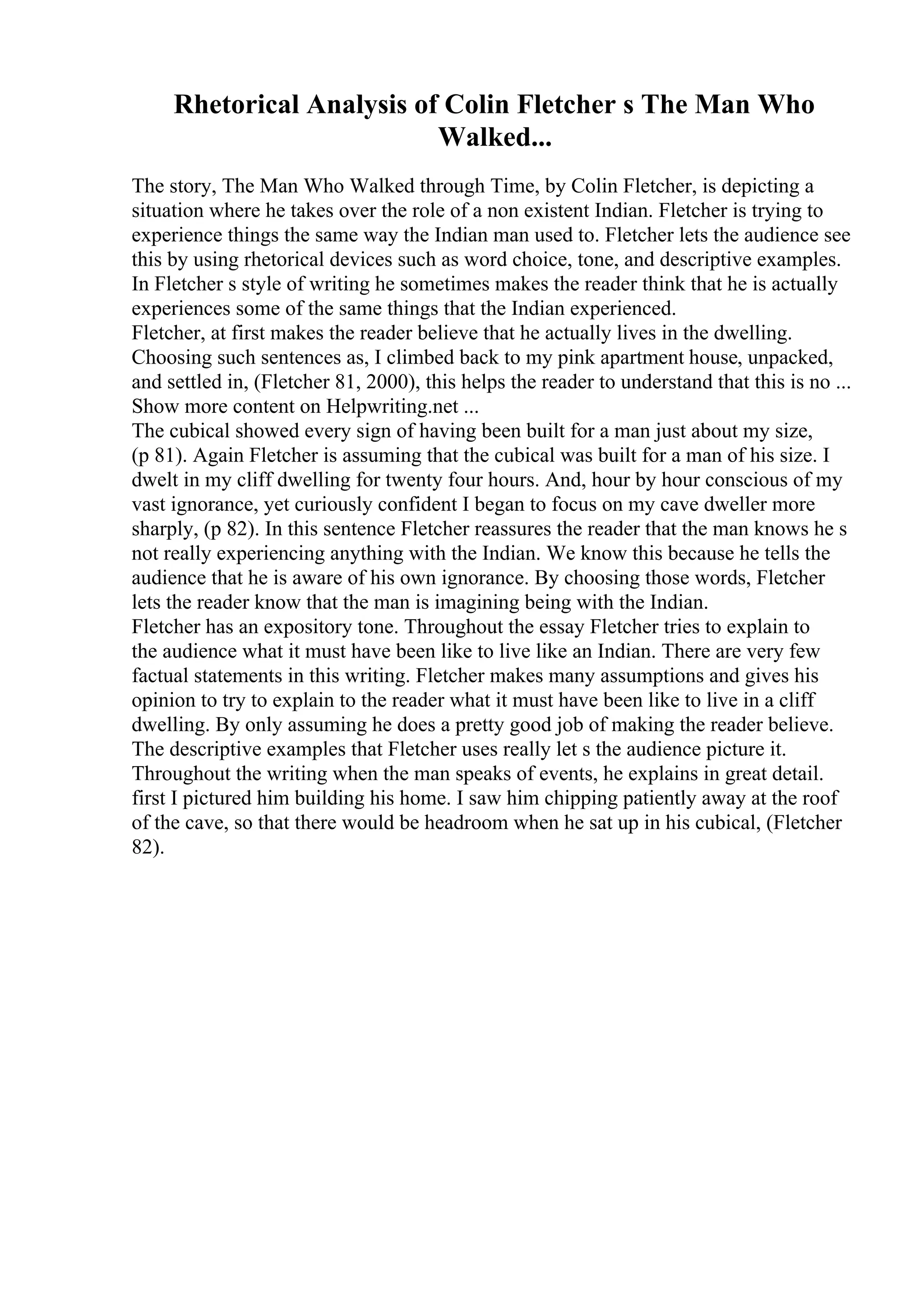 Rhetorical Analysis of Colin Fletcher s The Man Who
Walked...
The story, The Man Who Walked through Time, by Colin Fletcher, is depicting a
situation where he takes over the role of a non existent Indian. Fletcher is trying to
experience things the same way the Indian man used to. Fletcher lets the audience see
this by using rhetorical devices such as word choice, tone, and descriptive examples.
In Fletcher s style of writing he sometimes makes the reader think that he is actually
experiences some of the same things that the Indian experienced.
Fletcher, at first makes the reader believe that he actually lives in the dwelling.
Choosing such sentences as, I climbed back to my pink apartment house, unpacked,
and settled in, (Fletcher 81, 2000), this helps the reader to understand that this is no ...
Show more content on Helpwriting.net ...
The cubical showed every sign of having been built for a man just about my size,
(p 81). Again Fletcher is assuming that the cubical was built for a man of his size. I
dwelt in my cliff dwelling for twenty four hours. And, hour by hour conscious of my
vast ignorance, yet curiously confident I began to focus on my cave dweller more
sharply, (p 82). In this sentence Fletcher reassures the reader that the man knows he s
not really experiencing anything with the Indian. We know this because he tells the
audience that he is aware of his own ignorance. By choosing those words, Fletcher
lets the reader know that the man is imagining being with the Indian.
Fletcher has an expository tone. Throughout the essay Fletcher tries to explain to
the audience what it must have been like to live like an Indian. There are very few
factual statements in this writing. Fletcher makes many assumptions and gives his
opinion to try to explain to the reader what it must have been like to live in a cliff
dwelling. By only assuming he does a pretty good job of making the reader believe.
The descriptive examples that Fletcher uses really let s the audience picture it.
Throughout the writing when the man speaks of events, he explains in great detail.
first I pictured him building his home. I saw him chipping patiently away at the roof
of the cave, so that there would be headroom when he sat up in his cubical, (Fletcher
82).
 