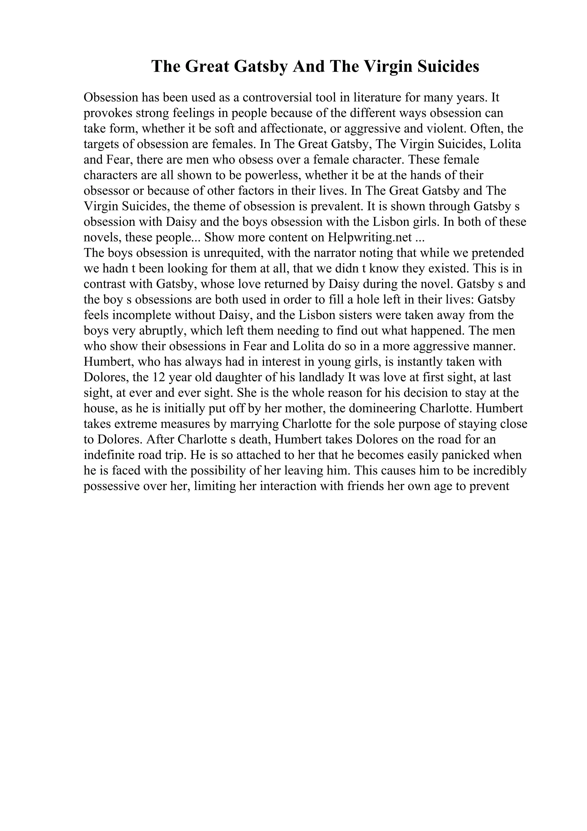 The Great Gatsby And The Virgin Suicides
Obsession has been used as a controversial tool in literature for many years. It
provokes strong feelings in people because of the different ways obsession can
take form, whether it be soft and affectionate, or aggressive and violent. Often, the
targets of obsession are females. In The Great Gatsby, The Virgin Suicides, Lolita
and Fear, there are men who obsess over a female character. These female
characters are all shown to be powerless, whether it be at the hands of their
obsessor or because of other factors in their lives. In The Great Gatsby and The
Virgin Suicides, the theme of obsession is prevalent. It is shown through Gatsby s
obsession with Daisy and the boys obsession with the Lisbon girls. In both of these
novels, these people... Show more content on Helpwriting.net ...
The boys obsession is unrequited, with the narrator noting that while we pretended
we hadn t been looking for them at all, that we didn t know they existed. This is in
contrast with Gatsby, whose love returned by Daisy during the novel. Gatsby s and
the boy s obsessions are both used in order to fill a hole left in their lives: Gatsby
feels incomplete without Daisy, and the Lisbon sisters were taken away from the
boys very abruptly, which left them needing to find out what happened. The men
who show their obsessions in Fear and Lolita do so in a more aggressive manner.
Humbert, who has always had in interest in young girls, is instantly taken with
Dolores, the 12 year old daughter of his landlady It was love at first sight, at last
sight, at ever and ever sight. She is the whole reason for his decision to stay at the
house, as he is initially put off by her mother, the domineering Charlotte. Humbert
takes extreme measures by marrying Charlotte for the sole purpose of staying close
to Dolores. After Charlotte s death, Humbert takes Dolores on the road for an
indefinite road trip. He is so attached to her that he becomes easily panicked when
he is faced with the possibility of her leaving him. This causes him to be incredibly
possessive over her, limiting her interaction with friends her own age to prevent
 
