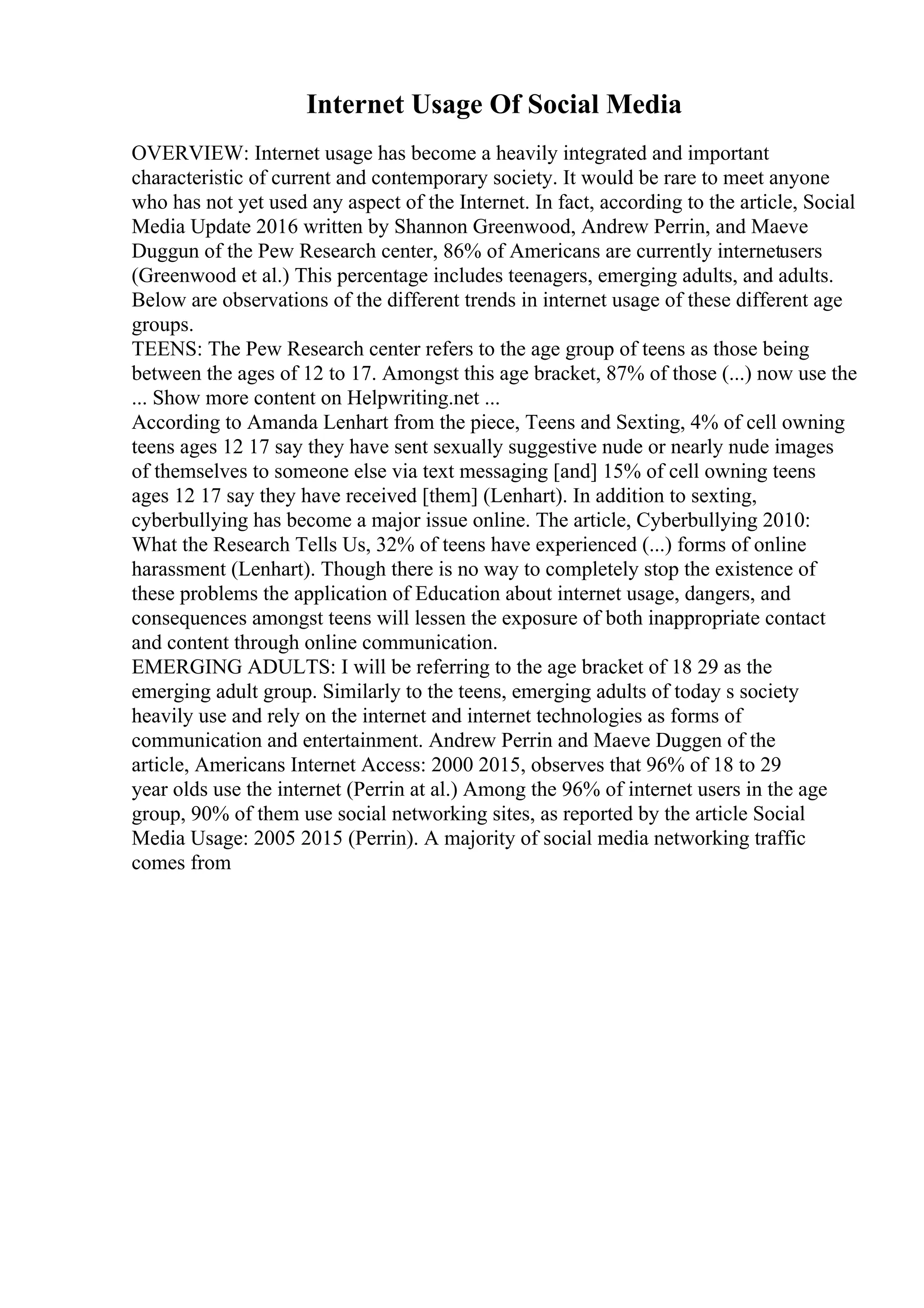 Internet Usage Of Social Media
OVERVIEW: Internet usage has become a heavily integrated and important
characteristic of current and contemporary society. It would be rare to meet anyone
who has not yet used any aspect of the Internet. In fact, according to the article, Social
Media Update 2016 written by Shannon Greenwood, Andrew Perrin, and Maeve
Duggun of the Pew Research center, 86% of Americans are currently internetusers
(Greenwood et al.) This percentage includes teenagers, emerging adults, and adults.
Below are observations of the different trends in internet usage of these different age
groups.
TEENS: The Pew Research center refers to the age group of teens as those being
between the ages of 12 to 17. Amongst this age bracket, 87% of those (...) now use the
... Show more content on Helpwriting.net ...
According to Amanda Lenhart from the piece, Teens and Sexting, 4% of cell owning
teens ages 12 17 say they have sent sexually suggestive nude or nearly nude images
of themselves to someone else via text messaging [and] 15% of cell owning teens
ages 12 17 say they have received [them] (Lenhart). In addition to sexting,
cyberbullying has become a major issue online. The article, Cyberbullying 2010:
What the Research Tells Us, 32% of teens have experienced (...) forms of online
harassment (Lenhart). Though there is no way to completely stop the existence of
these problems the application of Education about internet usage, dangers, and
consequences amongst teens will lessen the exposure of both inappropriate contact
and content through online communication.
EMERGING ADULTS: I will be referring to the age bracket of 18 29 as the
emerging adult group. Similarly to the teens, emerging adults of today s society
heavily use and rely on the internet and internet technologies as forms of
communication and entertainment. Andrew Perrin and Maeve Duggen of the
article, Americans Internet Access: 2000 2015, observes that 96% of 18 to 29
year olds use the internet (Perrin at al.) Among the 96% of internet users in the age
group, 90% of them use social networking sites, as reported by the article Social
Media Usage: 2005 2015 (Perrin). A majority of social media networking traffic
comes from
 