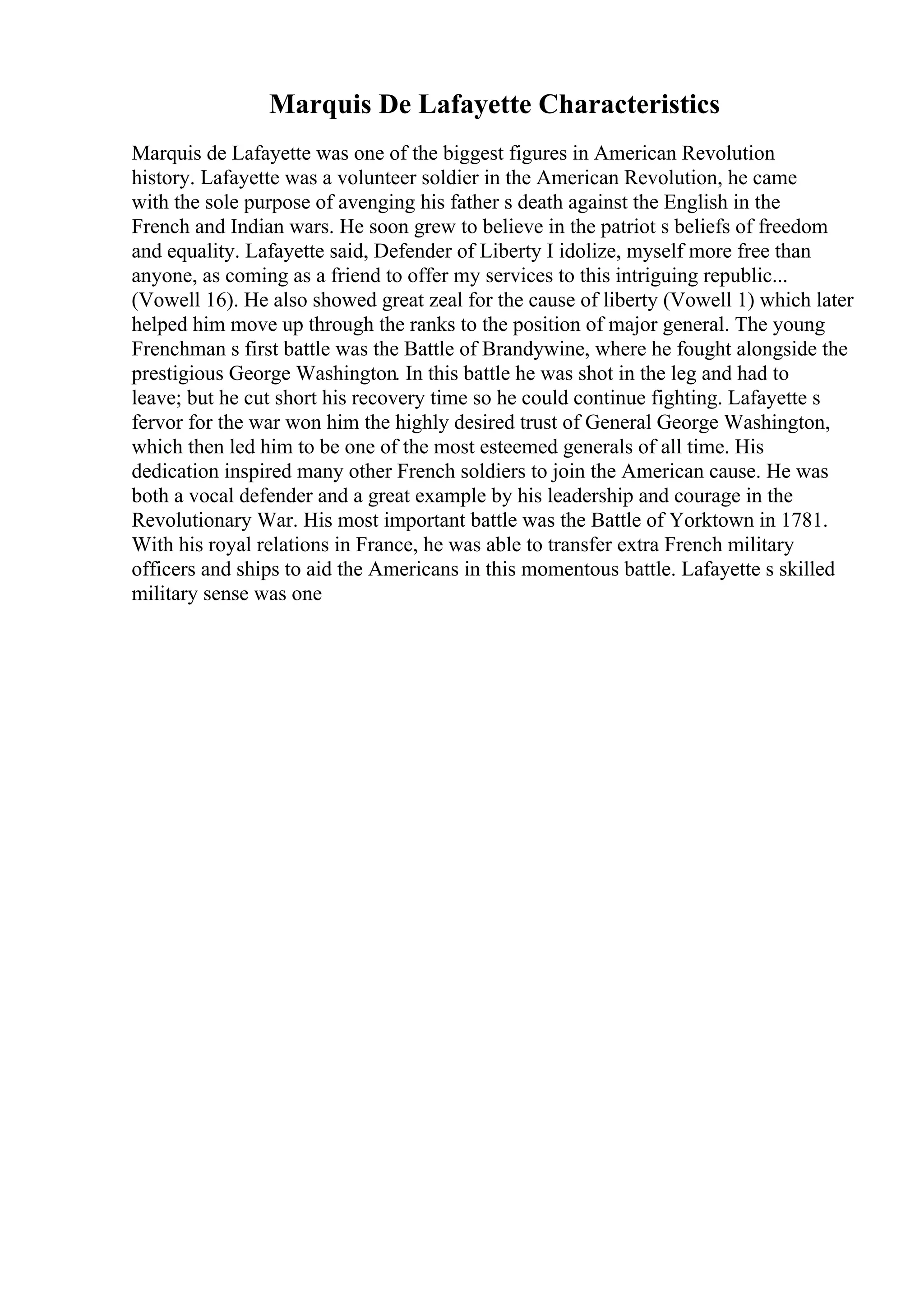 Marquis De Lafayette Characteristics
Marquis de Lafayette was one of the biggest figures in American Revolution
history. Lafayette was a volunteer soldier in the American Revolution, he came
with the sole purpose of avenging his father s death against the English in the
French and Indian wars. He soon grew to believe in the patriot s beliefs of freedom
and equality. Lafayette said, Defender of Liberty I idolize, myself more free than
anyone, as coming as a friend to offer my services to this intriguing republic...
(Vowell 16). He also showed great zeal for the cause of liberty (Vowell 1) which later
helped him move up through the ranks to the position of major general. The young
Frenchman s first battle was the Battle of Brandywine, where he fought alongside the
prestigious George Washington. In this battle he was shot in the leg and had to
leave; but he cut short his recovery time so he could continue fighting. Lafayette s
fervor for the war won him the highly desired trust of General George Washington,
which then led him to be one of the most esteemed generals of all time. His
dedication inspired many other French soldiers to join the American cause. He was
both a vocal defender and a great example by his leadership and courage in the
Revolutionary War. His most important battle was the Battle of Yorktown in 1781.
With his royal relations in France, he was able to transfer extra French military
officers and ships to aid the Americans in this momentous battle. Lafayette s skilled
military sense was one
 