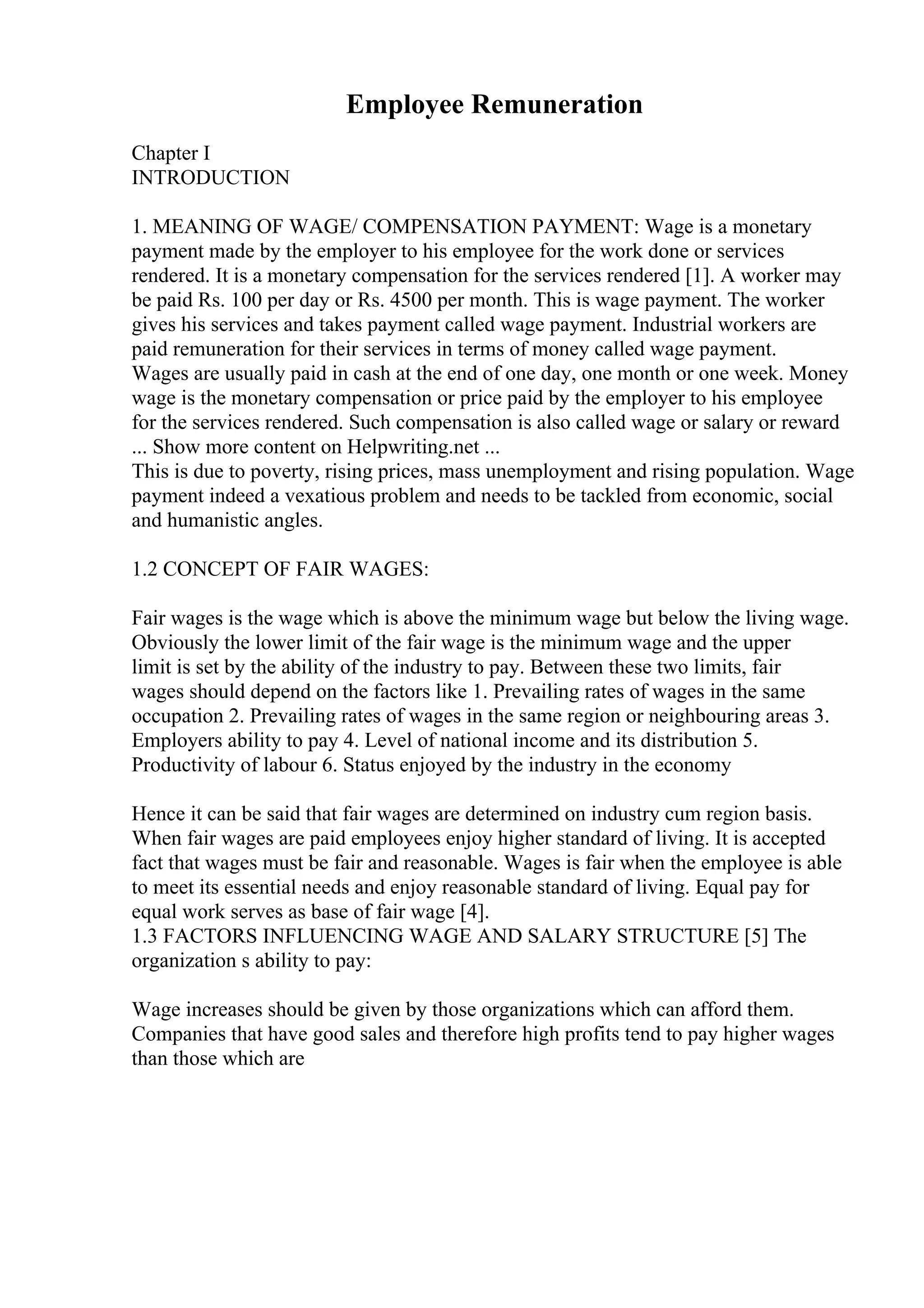 Employee Remuneration
Chapter I
INTRODUCTION
1. MEANING OF WAGE/ COMPENSATION PAYMENT: Wage is a monetary
payment made by the employer to his employee for the work done or services
rendered. It is a monetary compensation for the services rendered [1]. A worker may
be paid Rs. 100 per day or Rs. 4500 per month. This is wage payment. The worker
gives his services and takes payment called wage payment. Industrial workers are
paid remuneration for their services in terms of money called wage payment.
Wages are usually paid in cash at the end of one day, one month or one week. Money
wage is the monetary compensation or price paid by the employer to his employee
for the services rendered. Such compensation is also called wage or salary or reward
... Show more content on Helpwriting.net ...
This is due to poverty, rising prices, mass unemployment and rising population. Wage
payment indeed a vexatious problem and needs to be tackled from economic, social
and humanistic angles.
1.2 CONCEPT OF FAIR WAGES:
Fair wages is the wage which is above the minimum wage but below the living wage.
Obviously the lower limit of the fair wage is the minimum wage and the upper
limit is set by the ability of the industry to pay. Between these two limits, fair
wages should depend on the factors like 1. Prevailing rates of wages in the same
occupation 2. Prevailing rates of wages in the same region or neighbouring areas 3.
Employers ability to pay 4. Level of national income and its distribution 5.
Productivity of labour 6. Status enjoyed by the industry in the economy
Hence it can be said that fair wages are determined on industry cum region basis.
When fair wages are paid employees enjoy higher standard of living. It is accepted
fact that wages must be fair and reasonable. Wages is fair when the employee is able
to meet its essential needs and enjoy reasonable standard of living. Equal pay for
equal work serves as base of fair wage [4].
1.3 FACTORS INFLUENCING WAGE AND SALARY STRUCTURE [5] The
organization s ability to pay:
Wage increases should be given by those organizations which can afford them.
Companies that have good sales and therefore high profits tend to pay higher wages
than those which are
 