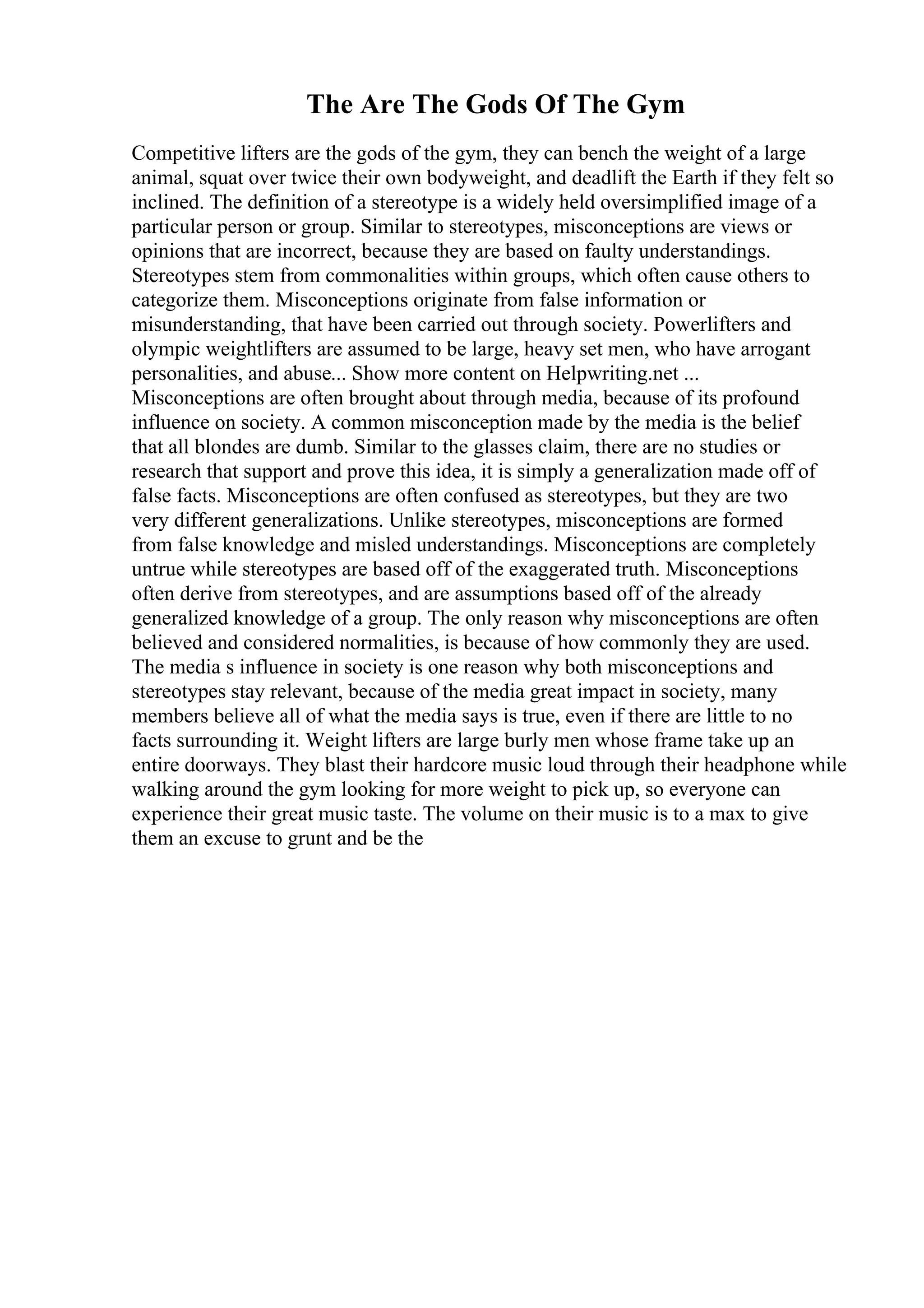 The Are The Gods Of The Gym
Competitive lifters are the gods of the gym, they can bench the weight of a large
animal, squat over twice their own bodyweight, and deadlift the Earth if they felt so
inclined. The definition of a stereotype is a widely held oversimplified image of a
particular person or group. Similar to stereotypes, misconceptions are views or
opinions that are incorrect, because they are based on faulty understandings.
Stereotypes stem from commonalities within groups, which often cause others to
categorize them. Misconceptions originate from false information or
misunderstanding, that have been carried out through society. Powerlifters and
olympic weightlifters are assumed to be large, heavy set men, who have arrogant
personalities, and abuse... Show more content on Helpwriting.net ...
Misconceptions are often brought about through media, because of its profound
influence on society. A common misconception made by the media is the belief
that all blondes are dumb. Similar to the glasses claim, there are no studies or
research that support and prove this idea, it is simply a generalization made off of
false facts. Misconceptions are often confused as stereotypes, but they are two
very different generalizations. Unlike stereotypes, misconceptions are formed
from false knowledge and misled understandings. Misconceptions are completely
untrue while stereotypes are based off of the exaggerated truth. Misconceptions
often derive from stereotypes, and are assumptions based off of the already
generalized knowledge of a group. The only reason why misconceptions are often
believed and considered normalities, is because of how commonly they are used.
The media s influence in society is one reason why both misconceptions and
stereotypes stay relevant, because of the media great impact in society, many
members believe all of what the media says is true, even if there are little to no
facts surrounding it. Weight lifters are large burly men whose frame take up an
entire doorways. They blast their hardcore music loud through their headphone while
walking around the gym looking for more weight to pick up, so everyone can
experience their great music taste. The volume on their music is to a max to give
them an excuse to grunt and be the
 