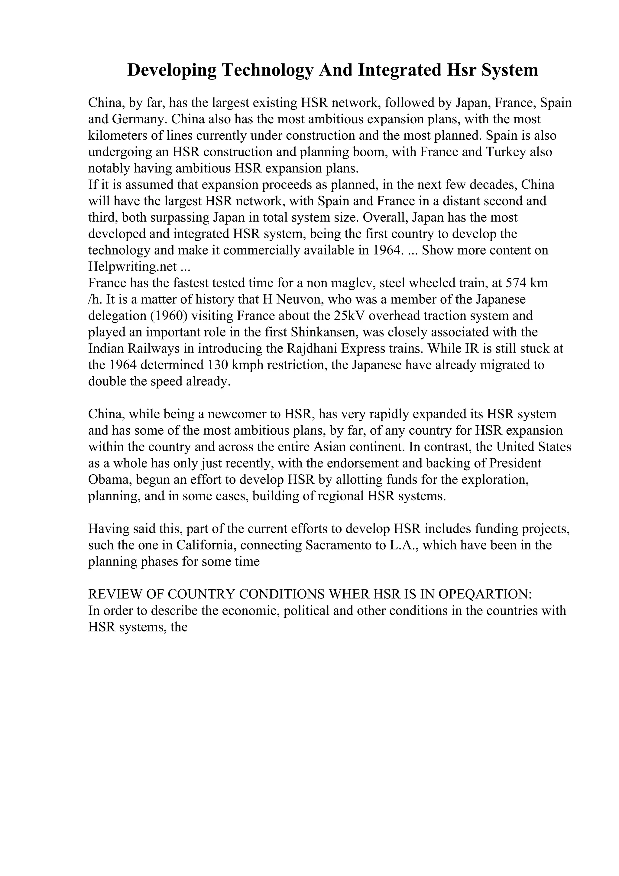 Developing Technology And Integrated Hsr System
China, by far, has the largest existing HSR network, followed by Japan, France, Spain
and Germany. China also has the most ambitious expansion plans, with the most
kilometers of lines currently under construction and the most planned. Spain is also
undergoing an HSR construction and planning boom, with France and Turkey also
notably having ambitious HSR expansion plans.
If it is assumed that expansion proceeds as planned, in the next few decades, China
will have the largest HSR network, with Spain and France in a distant second and
third, both surpassing Japan in total system size. Overall, Japan has the most
developed and integrated HSR system, being the first country to develop the
technology and make it commercially available in 1964. ... Show more content on
Helpwriting.net ...
France has the fastest tested time for a non maglev, steel wheeled train, at 574 km
/h. It is a matter of history that H Neuvon, who was a member of the Japanese
delegation (1960) visiting France about the 25kV overhead traction system and
played an important role in the first Shinkansen, was closely associated with the
Indian Railways in introducing the Rajdhani Express trains. While IR is still stuck at
the 1964 determined 130 kmph restriction, the Japanese have already migrated to
double the speed already.
China, while being a newcomer to HSR, has very rapidly expanded its HSR system
and has some of the most ambitious plans, by far, of any country for HSR expansion
within the country and across the entire Asian continent. In contrast, the United States
as a whole has only just recently, with the endorsement and backing of President
Obama, begun an effort to develop HSR by allotting funds for the exploration,
planning, and in some cases, building of regional HSR systems.
Having said this, part of the current efforts to develop HSR includes funding projects,
such the one in California, connecting Sacramento to L.A., which have been in the
planning phases for some time
REVIEW OF COUNTRY CONDITIONS WHER HSR IS IN OPEQARTION:
In order to describe the economic, political and other conditions in the countries with
HSR systems, the
 