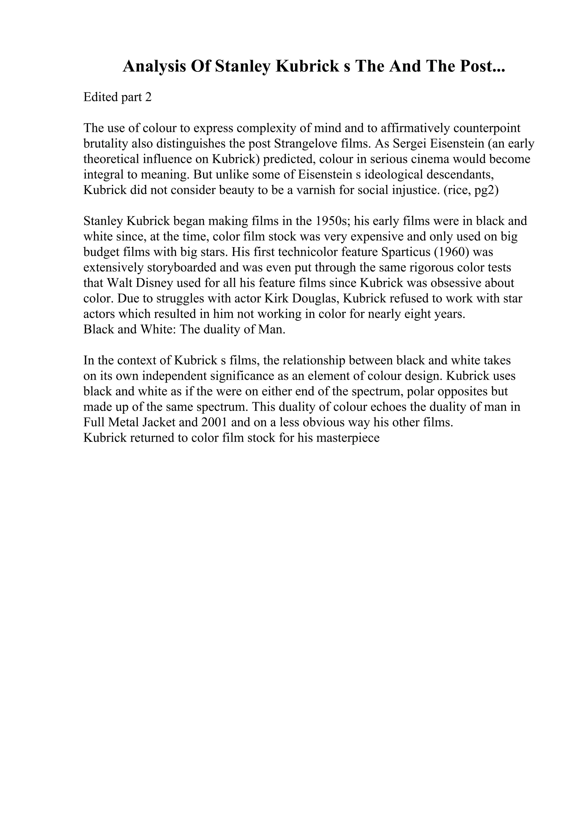 Analysis Of Stanley Kubrick s The And The Post...
Edited part 2
The use of colour to express complexity of mind and to affirmatively counterpoint
brutality also distinguishes the post Strangelove films. As Sergei Eisenstein (an early
theoretical influence on Kubrick) predicted, colour in serious cinema would become
integral to meaning. But unlike some of Eisenstein s ideological descendants,
Kubrick did not consider beauty to be a varnish for social injustice. (rice, pg2)
Stanley Kubrick began making films in the 1950s; his early films were in black and
white since, at the time, color film stock was very expensive and only used on big
budget films with big stars. His first technicolor feature Sparticus (1960) was
extensively storyboarded and was even put through the same rigorous color tests
that Walt Disney used for all his feature films since Kubrick was obsessive about
color. Due to struggles with actor Kirk Douglas, Kubrick refused to work with star
actors which resulted in him not working in color for nearly eight years.
Black and White: The duality of Man.
In the context of Kubrick s films, the relationship between black and white takes
on its own independent significance as an element of colour design. Kubrick uses
black and white as if the were on either end of the spectrum, polar opposites but
made up of the same spectrum. This duality of colour echoes the duality of man in
Full Metal Jacket and 2001 and on a less obvious way his other films.
Kubrick returned to color film stock for his masterpiece
 