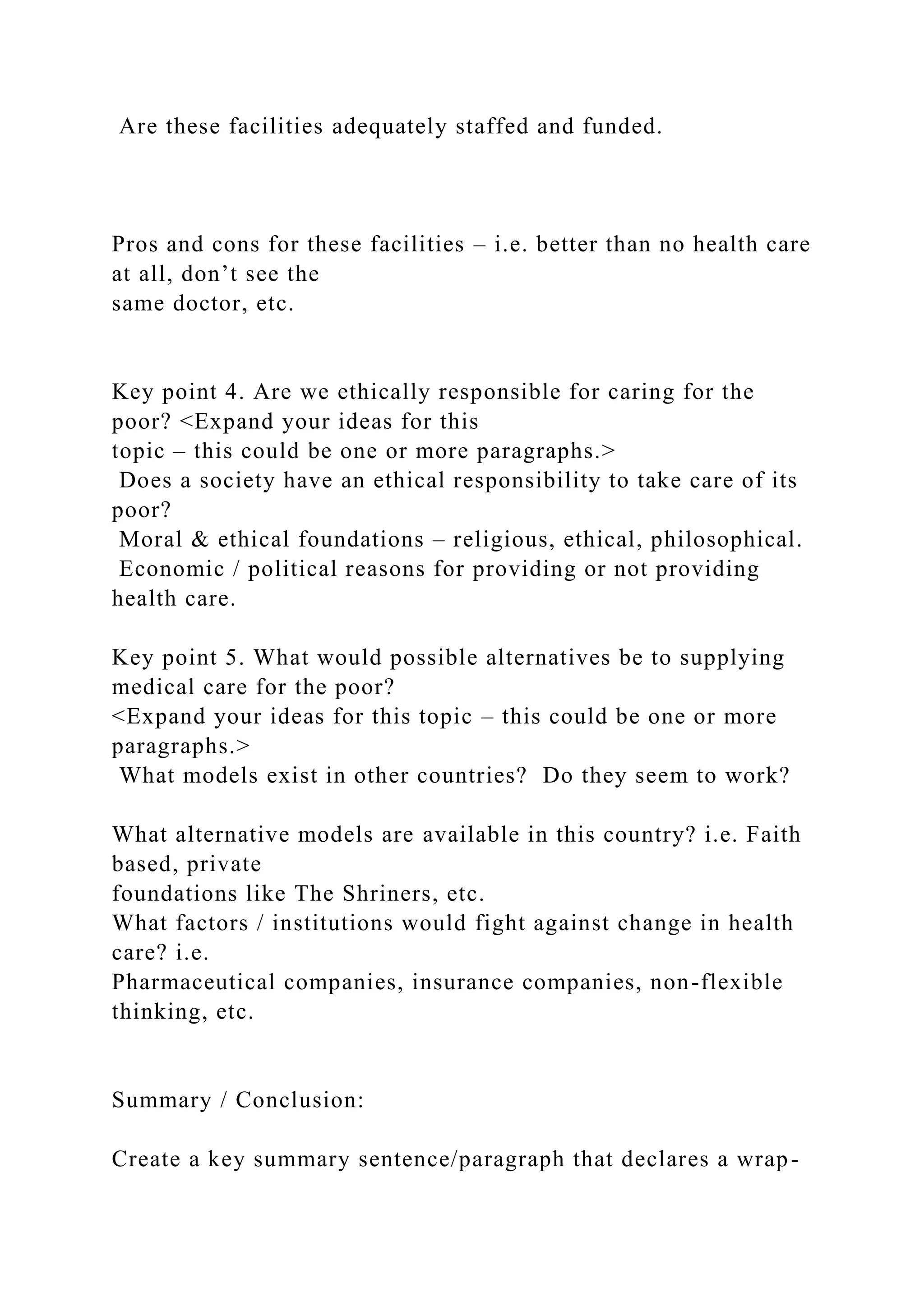 Are these facilities adequately staffed and funded.
Pros and cons for these facilities – i.e. better than no health care
at all, don’t see the
same doctor, etc.
Key point 4. Are we ethically responsible for caring for the
poor? <Expand your ideas for this
topic – this could be one or more paragraphs.>
Does a society have an ethical responsibility to take care of its
poor?
Moral & ethical foundations – religious, ethical, philosophical.
Economic / political reasons for providing or not providing
health care.
Key point 5. What would possible alternatives be to supplying
medical care for the poor?
<Expand your ideas for this topic – this could be one or more
paragraphs.>
What models exist in other countries? Do they seem to work?
What alternative models are available in this country? i.e. Faith
based, private
foundations like The Shriners, etc.
What factors / institutions would fight against change in health
care? i.e.
Pharmaceutical companies, insurance companies, non-flexible
thinking, etc.
Summary / Conclusion:
Create a key summary sentence/paragraph that declares a wrap-
 