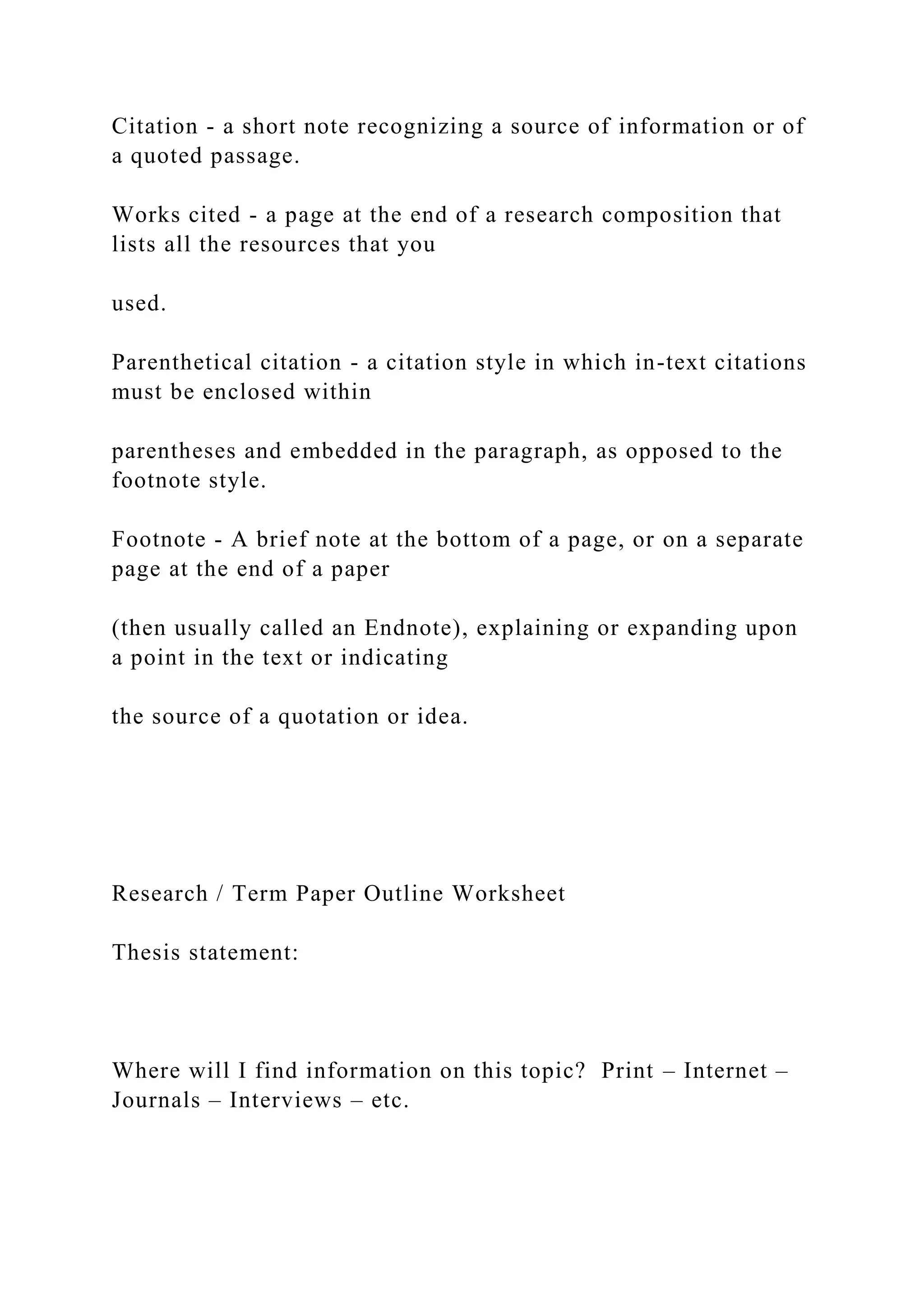 Citation - a short note recognizing a source of information or of
a quoted passage.
Works cited - a page at the end of a research composition that
lists all the resources that you
used.
Parenthetical citation - a citation style in which in-text citations
must be enclosed within
parentheses and embedded in the paragraph, as opposed to the
footnote style.
Footnote - A brief note at the bottom of a page, or on a separate
page at the end of a paper
(then usually called an Endnote), explaining or expanding upon
a point in the text or indicating
the source of a quotation or idea.
Research / Term Paper Outline Worksheet
Thesis statement:
Where will I find information on this topic? Print – Internet –
Journals – Interviews – etc.
 