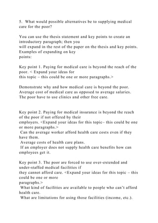 5. What would possible alternatives be to supplying medical
care for the poor?
You can use the thesis statement and key points to create an
introductory paragraph; then you
will expand in the rest of the paper on the thesis and key points.
Examples of expanding on key
points:
Key point 1. Paying for medical care is beyond the reach of the
poor. < Expand your ideas for
this topic – this could be one or more paragraphs.>
Demonstrate why and how medical care is beyond the poor.
Average cost of medical care as opposed to average salaries.
The poor have to use clinics and other free care.
Key point 2. Paying for medical insurance is beyond the reach
of the poor if not offered by their
employers. <Expand your ideas for this topic– this could be one
or more paragraphs.>
Can the average worker afford health care costs even if they
have them.
Average costs of health care plans.
If an employer does not supply health care benefits how can
employees get it.
Key point 3. The poor are forced to use over-extended and
under-staffed medical facilities if
they cannot afford care. <Expand your ideas for this topic – this
could be one or more
paragraphs.>
What kind of facilities are available to people who can’t afford
health care.
What are limitations for using those facilities (income, etc.).
 