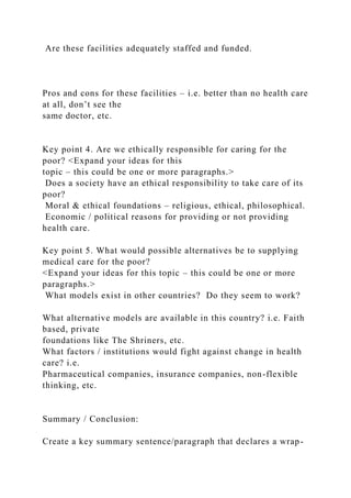 Are these facilities adequately staffed and funded.
Pros and cons for these facilities – i.e. better than no health care
at all, don’t see the
same doctor, etc.
Key point 4. Are we ethically responsible for caring for the
poor? <Expand your ideas for this
topic – this could be one or more paragraphs.>
Does a society have an ethical responsibility to take care of its
poor?
Moral & ethical foundations – religious, ethical, philosophical.
Economic / political reasons for providing or not providing
health care.
Key point 5. What would possible alternatives be to supplying
medical care for the poor?
<Expand your ideas for this topic – this could be one or more
paragraphs.>
What models exist in other countries? Do they seem to work?
What alternative models are available in this country? i.e. Faith
based, private
foundations like The Shriners, etc.
What factors / institutions would fight against change in health
care? i.e.
Pharmaceutical companies, insurance companies, non-flexible
thinking, etc.
Summary / Conclusion:
Create a key summary sentence/paragraph that declares a wrap-
 